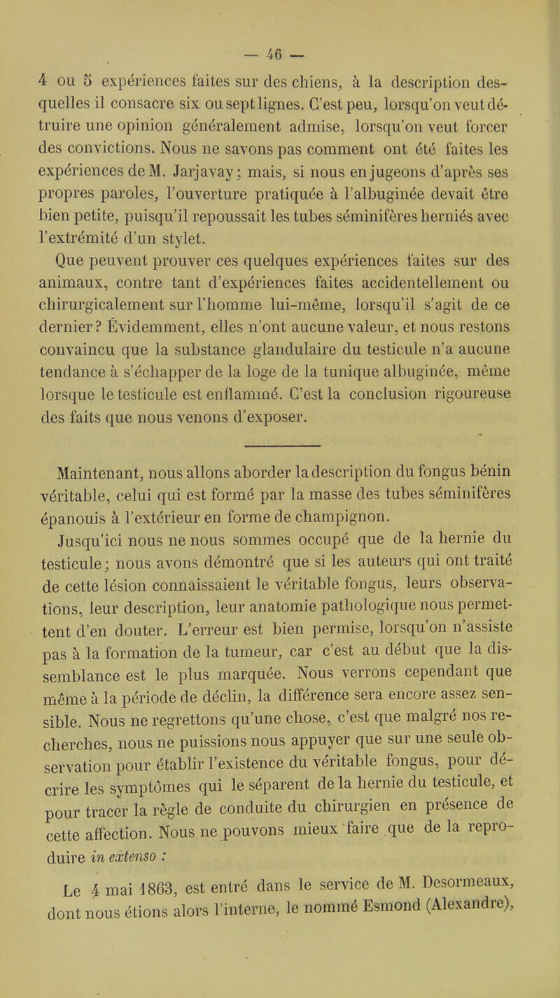 4 OU 5 expériences faites sur des chiens, à la description des- quelles il consacre six ou sept lignes. C'est peu, lorsqu'on veut dé- truire une opinion généralement admise, lorsqu'on veut forcer des convictions. Nous ne savons pas comment ont été faites les expériences de M. Jarjavay ; mais, si nous en jugeons d'après ses propres paroles, l'ouverture pratiquée à l'albuginée devait être bien petite, puisqu'il repoussait les tubes séminifères herniés avec l'extrémité d'un stylet. Que peuvent prouver ces quelques expériences faites sur des animaux, contre tant d'expériences faites accidentellement ou cliirurgicalement sur l'homme lui-même, lorsqu'il s'agit de ce dernier? Évidemment, elles n'ont aucune valeur, et nous restons convaincu que la substance glandulaire du testicule n'a aucune tendance à s'échapper de la loge de la tunique albuginée, même lorsque le testicule est enflammé. C'est la conclusion rigoureuse des faits que nous venons d'exposer. Maintenant, nous allons aborder la description du fongus bénin véritable, celui qui est formé par la masse des tubes séminifères épanouis à l'extérieur en forme de champignon. Jusqu'ici nous ne nous sommes occupé que de la hernie du testicule ; nous avons démontré que si les auteurs qui ont traité de cette lésion connaissaient le véritable fongus, leurs observa- tions, leur description, leur anatomie pathologique nous permet- tent d'en douter. L'erreur est bien permise, lorsqu'on n'assiste pas à la formation de la tumeur, car c'est au début que la dis- semblance est le plus marquée. Nous verrons cependant que même à la période de déclin, la différence sera encore assez sen- sible. Nous ne regrettons qu'une chose, c'est que malgré nos re- cherches, nous ne puissions nous appuyer que sur une seule ob- servation pour établir l'existence du véritable fongus, pour dé- crire les symptômes qui le séparent de la hernie du testicule, et pour tracer la règle de conduite du chirurgien en présence de cette affection. Nous ne pouvons mieux faire que de la repro- duire in extenso : Le 4 mai d863, est entré dans le service de M. Desormeaux, dont nous étions alors l'interne, le nommé Esmond (Alexandre),