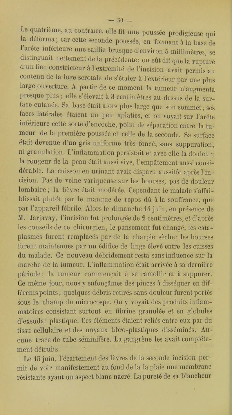 - oO - Le quatrième, au contraire, elle lit une poussée prodigieuse qui la déforma; car cette seconde poussée, en formant h la base de l'arête inférieure une saillie brusque d'environ 5 millimètres, se distinguait nettement de la précédente; on eût dit que la rupture d'un lien constricteur à l'extrémité de l'incision avait permis au contenu de la loge scrotale de s'étaler à l'extérieur par une plus large ouverture. A partir de ce moment la tumeur n'augmenta presque plus ; elle s'élevait à 3 centimètres au-dessus de la sur- face cutanée. Sa base était alors plus large que son sommet; ses faces latérales étaient un peu aplaties, et on voyait sur l'arête inférieure cette sorte d'encoche, point de séparation entre la tu- meur de la première poussée et celle de la seconde. Sa surface était devenue d'un gris uniforme très-foncé, sans suppuration, ni granulation. L'inflammation persistait et avec elle la douleur; la rougeur de la peau était aussi vive, l'empâtement aussi consi- dérable. La cuisson en urinant avait disparu aussitôt après l'in- ci-sion. Pas de veine variqueuse sur les bourses, pas de douleur lombaire; la fièvre était modérée. Cependant le malade s'affai- blissait plutôt par le manque de repos dû à la souffrance, que par l'appareil fébrile. Alors le dimanche 14 juin, en présence de M. Jarjavay, l'incision fut prolongée de 2 centimètres, et d'après les conseils de ce chirurgien, le pansement fut changé, les cata- plasmes furent remplacés par de la charpie sèche; les bourses furent maintenues par un édifice de linge élevé entre les cuisses du malade. Ce nouveau débridement resta sans influence sur la marche de la tumeur. L'inflammation était arrivée à sa dernière période; la tumeur commençait à se ramolhr et à suppurer. Ce même jour, nous y enfonçâmes des pinces à disséquer en dif- férents points ; quelques débris retirés sans douleur furent portés sous le champ du microcospe. On y voyait des produits inflam- matoires consistant surtout en fibrine granulée et en globules d'exsudat plastique. Ces éléments étaient reliés entre eux par du tissu cellulaire et des noyaux fibro-plastiques disséminés. Au- cune trace de tube séminifère. La gangrène les avait complète- ment détruits. Le 15 juin, l'écartement des lèvres de la seconde incision per- mit de voir manifestement au fond de la la plaie une membrane résistante ayant un aspect blanc nacré. La pureté de sa blancheur