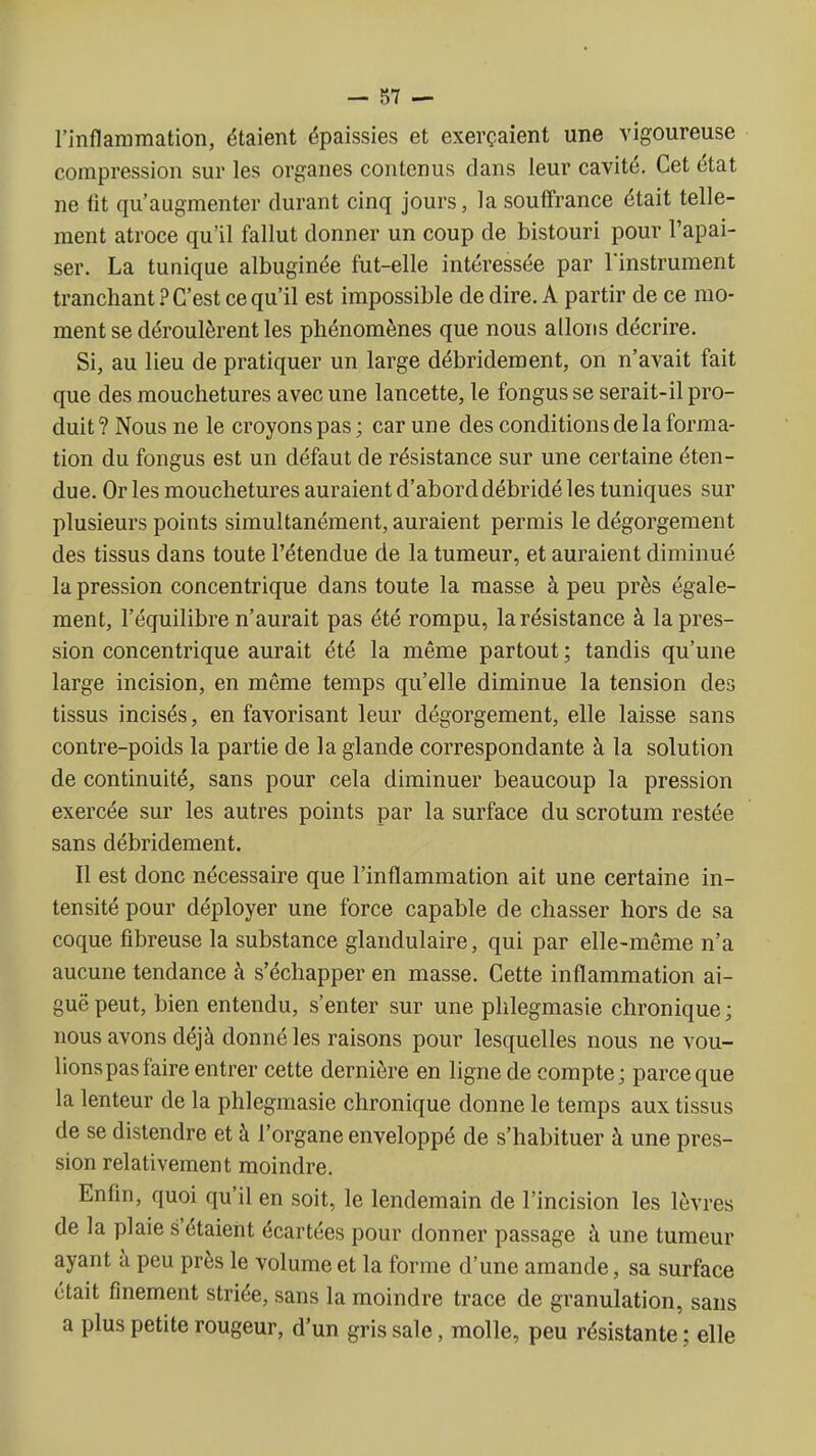 l'inflammation, étaient épaissies et exerçaient une vigoureuse compression sur les organes contenus dans leur cavité. Cet état ne fit qu'augmenter durant cinq jours, la souffrance était telle- ment atroce qu'il fallut donner un coup de bistouri pour l'apai- ser. La tunique albuginée fut-elle intéressée par l'instrument tranchant ? C'est ce qu'il est impossible de dire. A partir de ce mo- ment se déroulèrent les phénomènes que nous allons décrire. Si, au lieu de pratiquer un large débridement, on n'avait fait que des mouchetures avec une lancette, le fongus se serait-il pro- duit ? Nous ne le croyons pas ; car une des conditions de la forma- tion du fongus est un défaut de résistance sur une certaine éten- due. Or les mouchetures auraient d'abord débridé les tuniques sur plusieurs points simultanément, auraient permis le dégorgement des tissus dans toute l'étendue de la tumeur, et auraient diminué la pression concentrique dans toute la masse à peu près égale- ment, l'équilibre n'aurait pas été rompu, la résistance à la pres- sion concentrique aurait été la même partout ; tandis qu'une large incision, en même temps qu'elle diminue la tension des tissus incisés, en favorisant leur dégorgement, elle laisse sans contre-poids la partie de la glande correspondante à la solution de continuité, sans pour cela diminuer beaucoup la pression exercée sur les autres points par la surface du scrotum restée sans débridement. Il est donc nécessaire que l'inflammation ait une certaine in- tensité pour déployer une force capable de chasser hors de sa coque fibreuse la substance glandulaire, qui par elle-même n'a aucune tendance à s'échapper en masse. Cette inflammation ai- guë peut, bien entendu, s'enter sur une phlegmasie chronique; nous avons déjà donné les raisons pour lesquelles nous ne vou- lions pas faire entrer cette dernière en ligne de compte; parce que la lenteur de la phlegmasie chronique donne le temps aux tissus de se distendre et à l'organe enveloppé de s'habituer à une pres- sion relativement moindre. Enfin, quoi qu'il en soit, le lendemain de l'incision les lèvres de la plaie s'étaient écartées pour donner passage à une tumeur ayant à peu près le volume et la forme d'une amande, sa surface était finement striée, sans la moindre trace de granulation, sans a plus petite rougeur, d'un gris sale, molle, peu résistante ; elle