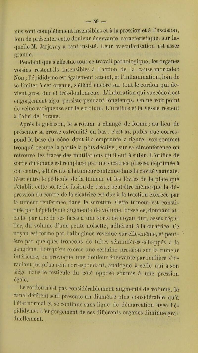 nus sont complètement insensibles et à la pression et à l'excision, loin de présenter cette douleur énervante caractéristique, sur la- quelle M. Jarjavay a tant insisté. Leur vascularisation est assez grande. Pendant que s'effectue tout ce travail pathologique, les organes voisins restent-ils insensibles à l'action de la cause morbide? Non ; l'épididyme est également atteint, et l'inflammation, loin de se limiter à cet organe, s'étend encore sur tout le cordon qui de- vient gros, dur et très-douloureux. L'induration qui succède à cet engorgement aigu persiste pendant longtemps. On ne voit point de veine variqueuse sur le scrotum. L'urèthre et la vessie restent à l'abri de l'orage. Après la guérison, le scrotum a changé de forme; au lieu de présenter sa grosse extrémité en bas, c'est au pubis que corres- pond la base du cône dont il a emprunté la figure ; son sommet tronqué occupe la partie la plus déclive; sur sa circonférence on retrouve les traces des mutilations qu'il eut à subir. L'orifice de sortie dufongus est remplacé par une cicatrice plissée, déprimée à son centre, adhérente à latumeurcontenuedans la cavité vaginale. C'est entre le pédicule de la tumeur et les lèvres de la plaie que s'établit cette sorte de fusion de tissu; peut-être même que la dé- pression du centre de la cicatrice est due à la traction exercée par la tumeur renfermée dans le scrotum. Cette tumeur est consti- tuée par l'épididyme augmenté de volume, bosselée, donnant at- tache par une de ses faces à une sorte de noyau dur, assez régu- lier, du volume d'une petite noisette, adhérent à la cicatrice. Ce noyau est formé par l'albuginée revenue sur elle-même, et peut- être par quelques tronçons de tubes séminifères échappés à la gangrène. Lorsqu'on exerce une certaine pression sur la tumeur intérieure, on provoque une douleur énervante particulière s'ir- radiant jusqu'au rein correspondant, analogue à celle qui a son siège dans le testicule du côté opposé soumis à une pression égale. Le cordon n'est pas considérablement augmenté de volume, le canal déférent seul présente un diamètre plus considérable qu'à l'état normal et se continue sans ligne de démarcation avec l'é- pididyme. L'engorgement de ces différents organes diminue gra- duellement.