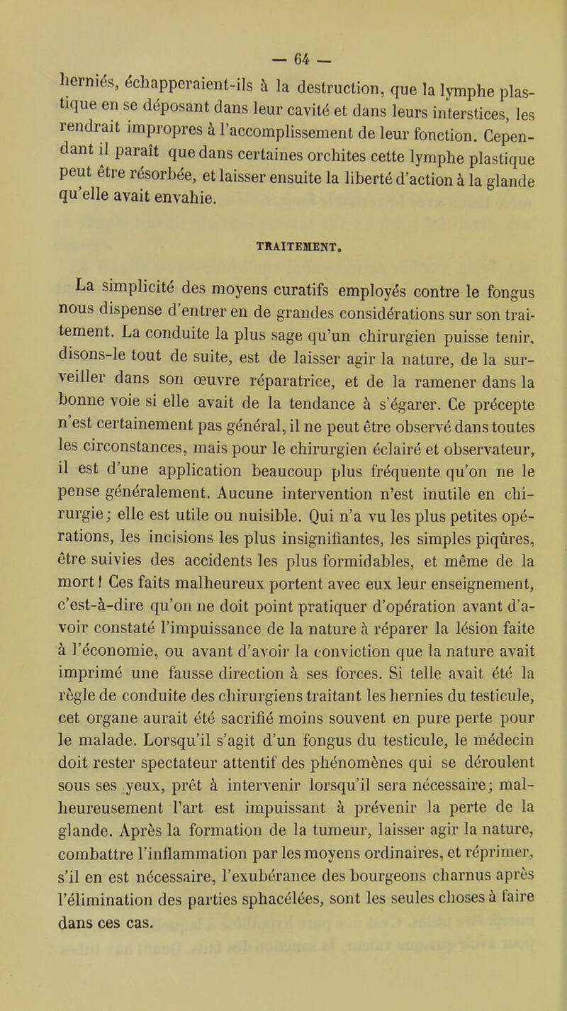 herniés, échapperaient-ils à la destruction, que la lymphe plas- tique en se déposant dans leur cavité et dans leurs interstices, les rendrait impropres à l'accomplissement de leur fonction. Cepen- dant il paraît que dans certaines orchites cette lymphe plastique peut être résorbée, et laisser ensuite la liberté d'action à la glande qu'elle avait envahie. TRAITEMENT. La simplicité des moyens curatifs employés contre le fongus nous dispense d'entrer en de grandes considérations sur son trai- tement. La conduite la plus sage qu'un chirurgien puisse tenir, disons-le tout de suite, est de laisser agir la nature, de la sur- veiller dans son œuvre réparatrice, et de la ramener dans la bonne voie si elle avait de la tendance à s'égarer. Ce précepte n'est certainement pas général, il ne peut être observé dans toutes les circonstances, mais pour le chirurgien éclairé et observateur, il est d'une application beaucoup plus fréquente qu'on ne le pense généralement. Aucune intervention n'est inutile en chi- rurgie; elle est utile ou nuisible. Qui n'a vu les plus petites opé- rations, les incisions les plus insignifiantes, les simples piqûres, être suivies des accidents les plus formidables, et même de la mort I Ces faits malheureux portent avec eux leur enseignement, c'est-à-dire qu'on ne doit point pratiquer d'opération avant d'a- voir constaté l'impuissance de la nature à réparer la lésion faite à l'économie, ou avant d'avoir la conviction que la nature avait imprimé une fausse direction à ses forces. Si telle avait été la règle de conduite des chirurgiens traitant les hernies du testicule, cet organe aurait été sacrifié moins souvent en pure perte pour le malade. Lorsqu'il s'agit d'un fongus du testicule, le médecin doit rester spectateur attentif des phénomènes qui se déroulent sous ses yeux, prêt à intervenir lorsqu'il sera nécessaire; mal- heureusement l'art est impuissant à prévenir la perte de la glande. Après la formation de la tumeur, laisser agir la nature, combattre l'inflammation par les moyens ordinaires, et réprimer, s'il en est nécessaire, l'exubérance des bourgeons charnus après l'élimination des parties sphacélées, sont les seules choses à faire dans ces cas.