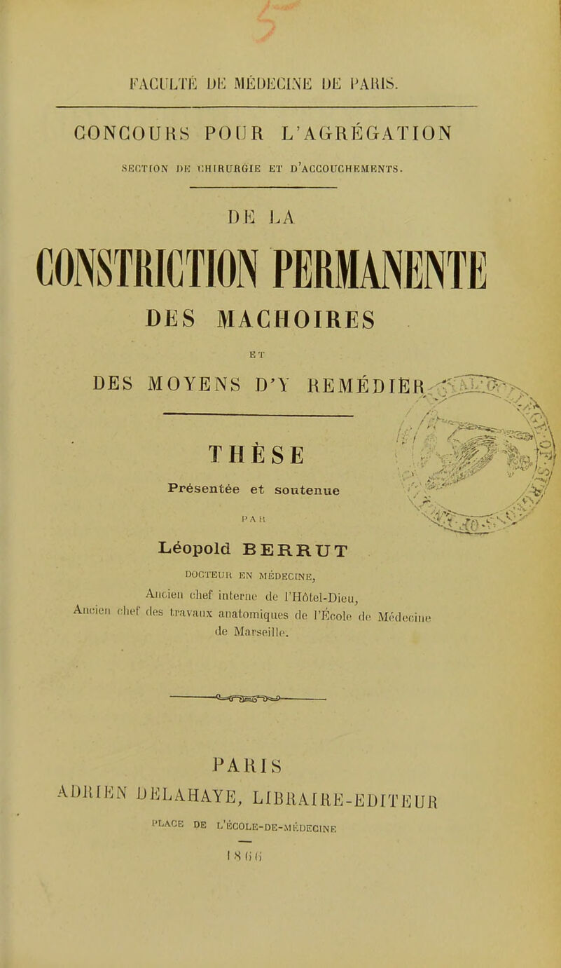 FACLîLTÉ m: MÉD1î:CINE IJE PARIS. CONCOURS POUR L'AGREGATION sfsr/rtON OH i;hirubgie et d'accouchements. DE J.A CONSTRICTION PERMANENTE DES MACHOIRES ET DES MOYENS D'Y REMÉDIER^t^'TSÎZ^^ THÈSE •'■W^IJ^R Présentée et soutenue . Léopold BERRUT DOCTEUU EN MÉDECINE, Ancien chef interne de l'Hôtel-Dieu, Ancien (Hief des travaux anatomlqiies de l'École de Médecine de Ma!seill(>. PARIS ADllIEiN DKLAHAYE, LIBRAfRE-EDITEUR PLACE DE L'ÉCOLE-DE-MKUECINE IS(i(i