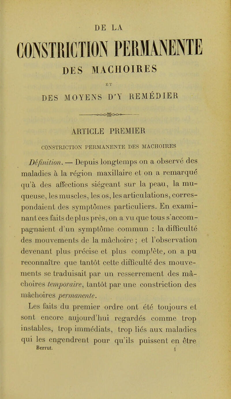 CONSTRICTION PERMANENTE DES MACHOIRES ET DES MOYENS D'Y REMÉDIER ooogooo ARTICLE PREMIER CONSTRICTION PERMANENTE DES MACHOIRES Définition. — Depuis long-temps on a observé des maladies à la rég-ion maxillaire et on a remarqué qu'à des affections siég-eant sur la peau, la mu- queuse, les muscles, les os, les articulations, corres- pondaient des symptômes particuliers. En exami- nant ces faits déplus près, on a vu que tous s'accom- pag-naient d'un symptôme commun : la difficulté des mouvements de la mâchoire ; et l'observation devenant plus précise et plus complète, on a pu reconnaître que tantôt cette difficulté des mouve- ments se traduisait par un resserrement des mâ- choires temporaire, tantôt par une constriction des mâchoires permanente. Les faits du premier ordre ont été toujours et sont encore aujourd'hui reg-ardés comme trop instables, trop immédiats, trop liés aux maladies qui les eng'endrent pour qu'ils puissent en être Berrut. 1