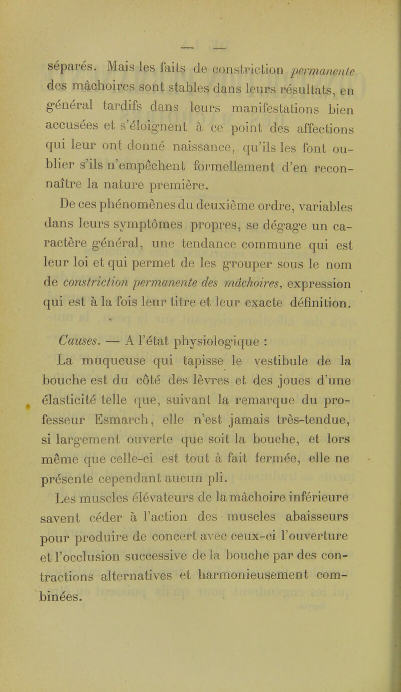 séparés. Mais les faits de consLriction permanente des mâchoires sont stables dans leurs résultats, en g'énéral tardifs dans leurs manifestations bien accusées et s'éloignent à ce point des affections qui leur ont donné naissance, qu'ils les font ou- blier s'ils n'empêchent formellement d'en recon- naître la nature première. De ces phénomènes du deuxième ordre, variables dans leurs symptômes propres, se dég-ag-e un ca- ractère g'énéral, une tendance commune qui est leur loi et qui permet de les g-rouper sous le nom de constriction permanente des mâchoires, expression qui est à la fois leur titre et leur exacte définition. Causes. — A l'état physiolog-ique : La muqueuse qui tapisse le vestibule de la bouche est du côté des lèvres et des joues d'une élasticité telle que, suivant la remarque du pro- fesseur Esmarch, elle n'est jamais très-tendue, si larg^ement ouverte que soit la bouche, et lors même que celle-ci est tout à fait fermée, elle ne présente cependant aucun pli. Les muscles élévateurs de la mâchoire inférieure savent céder à l'action des muscles abaisseurs pour produire de concert avec ceux-ci l'ouverture et l'occlusion successive de la bouche par des con- tractions alternatives et harmonieusement com- binées.