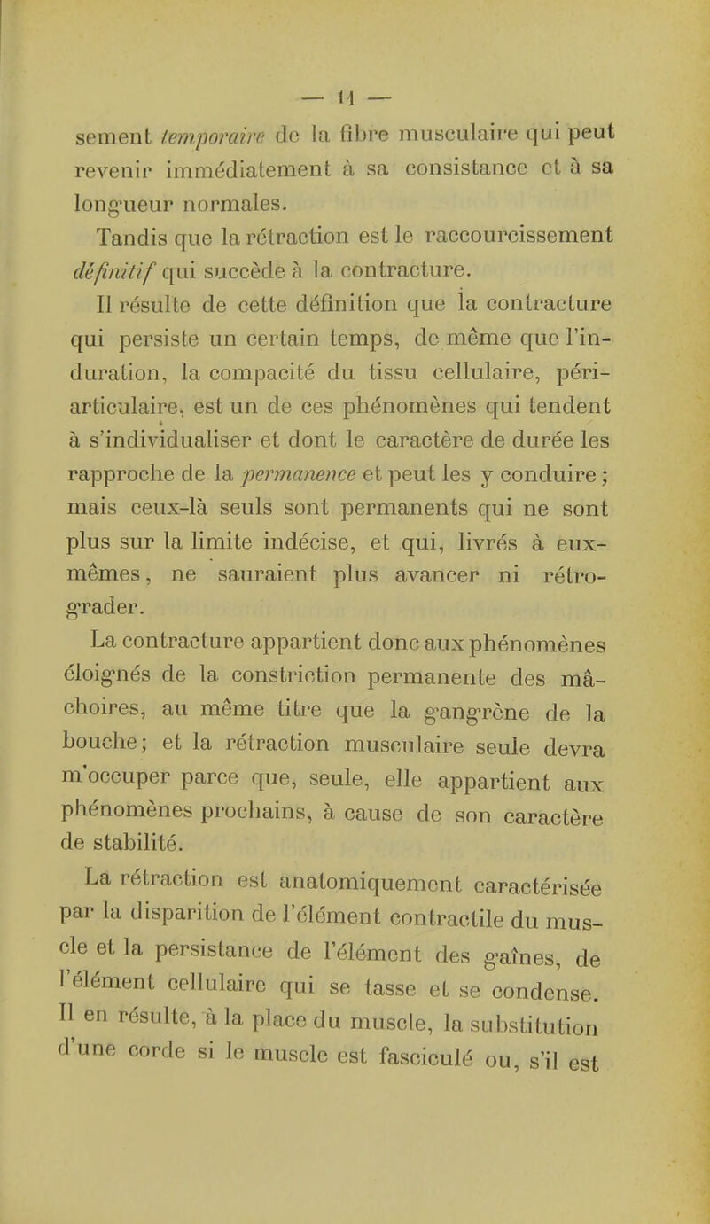 sèment ieinporairc de la fibre musculaire qui peut revenir immédiatement à sa consistance et à sa long'ueur normales. Tandis que la rétraction est le raccourcissement définitif qui succède à la contracture. Il résulte de cette définition que la contracture qui persiste un certain temps, de même que l'in- duration, la compacité du tissu cellulaire, péri- articulaire, est un de ces phénomènes qui tendent é à s'individualiser et dont le caractère de durée les rapproche de la jjermanence et peut les y conduire ; mais ceux-là seuls sont permanents qui ne sont plus sur la limite indécise, et qui, livrés à eux- mêmes , ne sauraient plus avancer ni rétro- grader. La contracture appartient donc aux phénomènes éloig-nés de la constriction permanente des mâ- choires, au même titre que la g^ang-rène de la bouche; et la rétraction musculaire seule devra m'occuper parce que, seule, elle appartient aux phénomènes prochains, à cause de son caractère de stabilité. La rétraction est anatomiquement caractérisée par la disparition de l'élément contractile du mus- cle et la persistance de l'élément des g-aînes, de l'élément cellulaire qui se tasse et se condense. Il en résulte, à la place du muscle, la substitution d'une corde si le muscle est fasciculé ou, s'il est