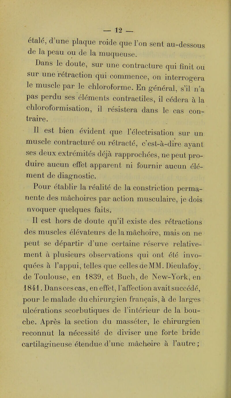 étalé, d'une plaque roide que l'on sent au-dessous de la peau ou de la muqueuse. Dans le doute, sur une contracture qui finit ou sur une rétraction qui commence, on interrog-era le muscle par le chloroforme. En g'énéral, s'il n'a pas perdu ses éléments contractiles, il cédera à la chloroformisation, il résistera dans le cas con- traire. Il est bien évident que lelectrisation sur un muscle contracturé ou rétracté, c'est-à-dire ayant ses deux extrémités déjà rapprochées, ne peut pro- duire aucun effet apparent ni fournir aucun élé- ment de diag-nostic. Pour établir la réalité de la constriction perma- nente des mâchoires par action musculaire, je dois nvoquer quelques faits. Il est hors de doute qu'il existe des rétractions des muscles élévateurs de la mâchoire, mais on ne peut se départir d'une certaine réserve relative- ment à plusieurs observations qui ont été invo- quées à l'appui, telles que celles de MM. Dieulafoy, de Toulouse, en 1839, et Buch, de New-York, en 1841. Dans ces cas, en effet, l'affection avait succédé, pour le malade du chirurgien français, à de larg*es ulcérations scorbutiques de l'intérieur de la bou- che. Après la section du masséter, le chirurg-ien reconnut la nécessité de diviser une forte bride cartilagineuse étendue d'une mâchoire à l'autre ;
