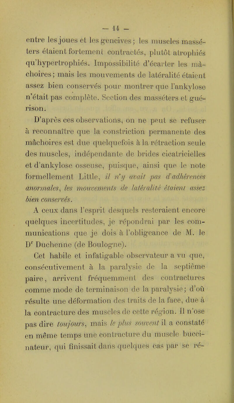 entre les joues et les g-encives ; les muscles raassé- ters étaient fortement contractés, plutôt atrophiés qu'hypertrophiés. Impossibilité d'écarter les mâ- choires; mais les mouvements de latéralité étaient assez bien conservés pour montrer que l'ankylose n'était pas complète. Section des masséters et g'ué- rison. D'après ces observations, on ne peut se refuser à reconnaître que la constriction permanente des mâchoires est due quelquefois à la rétraction seule des muscles, indépendante de brides cicatricielles et d'ankylose osseuse, puisque, ainsi que le note formellement Litlle, il n'y avait pas d'adhérences anormales^ les mouvements de latéralité étaient assez bien conservés. A ceux dans l'esprit desquels resteraient encore quelques incertitudes, je répondrai par les com- munications que je dois à l'oblig-eance de M. le D* Duchenne (de Boulog-ne). Cet habile et infatig-able observateur a vu que, consécutivement à la paralysie de la septième paire, arrivent fréquemment des contractures comme mode de terminaison de la paralysie; d'où résulte une déformation des traits de la face, due à la contracture des muscles de cette région. Il n'ose pas dire toujours, mais le plus souvent il a constaté en même temps une contracture du muscle bucci- nateur, qui finissait dans quelques cas par se ré-