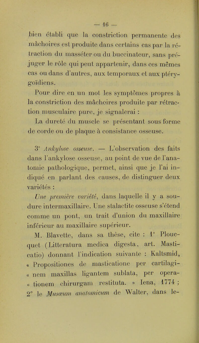 bien établi que la constriction permanente des mâchoires est produite dans certains cas par la ré- traction du masséter ou du buccinateur, sans pré- jug-er le rôle qui peut appartenir, dans ces mêmes cas ou dans d'au tres, aux temporaux et aux ptéry- g'oïdiens. Pour dire en un mot les symptômes propres à la constriction des mâchoires produite par rétrac- tion musculaire pure, je sig-nalerai : La dureté du muscle se présentant sous forme de corde ou de plaque à consistance osseuse. 3 Ankyluse osseuse. — L'observation des faits dans l'ankylose osseuse, au point de vue de l'ana- tomie patholog'ique, permet, ainsi que je l'ai in- diqué en parlant des causes, de disting-uer deux variétés : Une première variété^ dans laquelle il y a sou- dure intermaxillaire. Une stalactite osseuse s'étend comme un pont, un trait d'union du maxillaire inférieur au maxillaire supérieur. M. Blavette, dans sa thèse, cite : 1 Plouc- quet (Litteratura medica digesta, art. Masti- catio) donnant l'indication suivante : Kaltsmid, « Propositiones de masticatione per cartilag-i- « nem maxillas lig-antem sublata, per opera- « tionem chirurg-am restituta. » lena, 1774 ; 2'' le Musœum anatomicum de Walter, dans le-