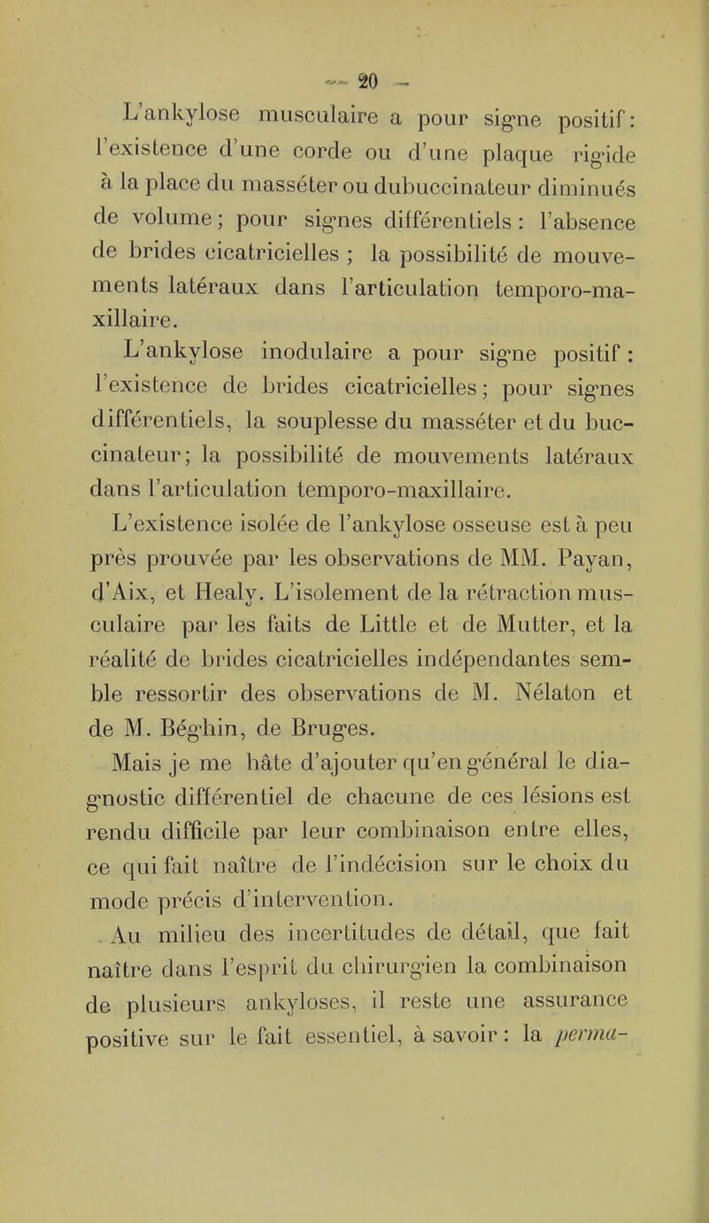 L'ankylose musculaire a pour sig-ne positif: l'existence d'une corde ou d'une plaque rig'ide à la place du masséter ou dubuccinateur diminués de volume ; pour sig-nes différentiels : l'absence de brides cicatricielles ; la possibilité de mouve- ments latéraux dans l'articulation temporo-ma- xillaire. L'ankylose inodulaire a pour sig-ne positif : l'existence de brides cicatricielles; pour sig-nes différentiels, la souplesse du masséter et du buc- cinateur; la possibilité de mouvements latéraux dans l'articulation temporo-maxillaire. L'existence isolée de l'ankylose osseuse est à peu près prouvée par les observations de MiM. Payan, d'Aix, et Healy. L'isolement de la rétraction mus- culaire par les faits de Little et de Mutter, et la réalité de brides cicatricielles indépendantes sem- ble ressortir des observations de M. Nélaton et de M. Bég'hin, de Brug-es. Mais je me hâte d'ajouter qu'en g'énéral le dia- g'nostic différentiel de chacune de ces lésions est rendu difficile par leur combinaison entre elles, ce qui fait naître de l'indécision sur le choix du mode précis d'intervention. . Au milieu des incertitudes de détail, que fait naître dans l'esprit du chirurg'ien la combinaison de plusieurs ankyloses, il reste une assurance positive sur le fait essentiel, à savoir : la yerma-