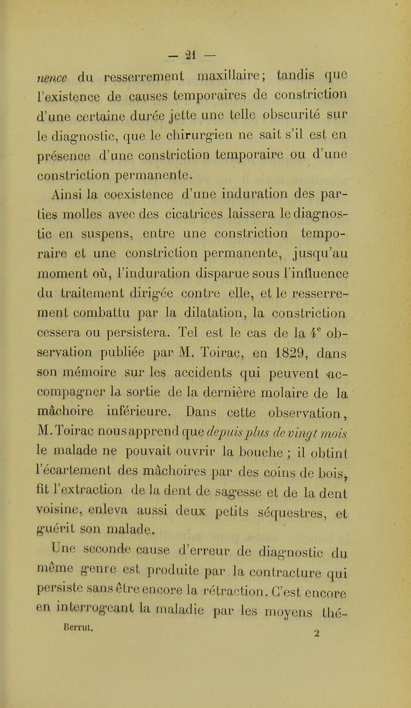 - 91 - nence du resserrement maxillaire; tandis que l'existence de causes temporaires de constriction d'une certaine durée jette une telle obscurité sur le diag-nostic, que le chirurg-ien ne sait s'il est en présence d'une constriction temporaire ou d'une constriction permanente. Ainsi la coexistence d'une induration des par- ties molles avec des cicatrices laissera le diag-nos- tic en suspens, entre une constriction tempo- raire et une constriction permanente, jusqu'au moment où, l'induration disparue sous l'influence du traitement dirig-ée contre elle, et le resserre- ment combattu par la dilatation, la constriction cessera ou persistera. Tel est le cas de la 4^ ob- servation publiée par M. Toirac, en 1829, dans son mémoire sur les accidents qui peuvent 'ac- compag-ner la sortie de la dernière molaire de la mâchoire inférieure. Dans cette observation, M. Toirac nous apprend que depuis plus de vingt mois le malade ne pouvait ouvrir la bouche ; il obtint l'écartement des mâchoires par des coins de bois, fit l'extraction de la dent de sag-esse et de la dent voisine, enleva aussi deux petits séquestres, et g-uérit son malade. Une seconde cause d'erreur de diag-nostic du même g-enre est produite par la contracture qui persiste sans être encore la rétraction. C'est encore en interrog-eant la maladie par les moyens thé- Berrut. „