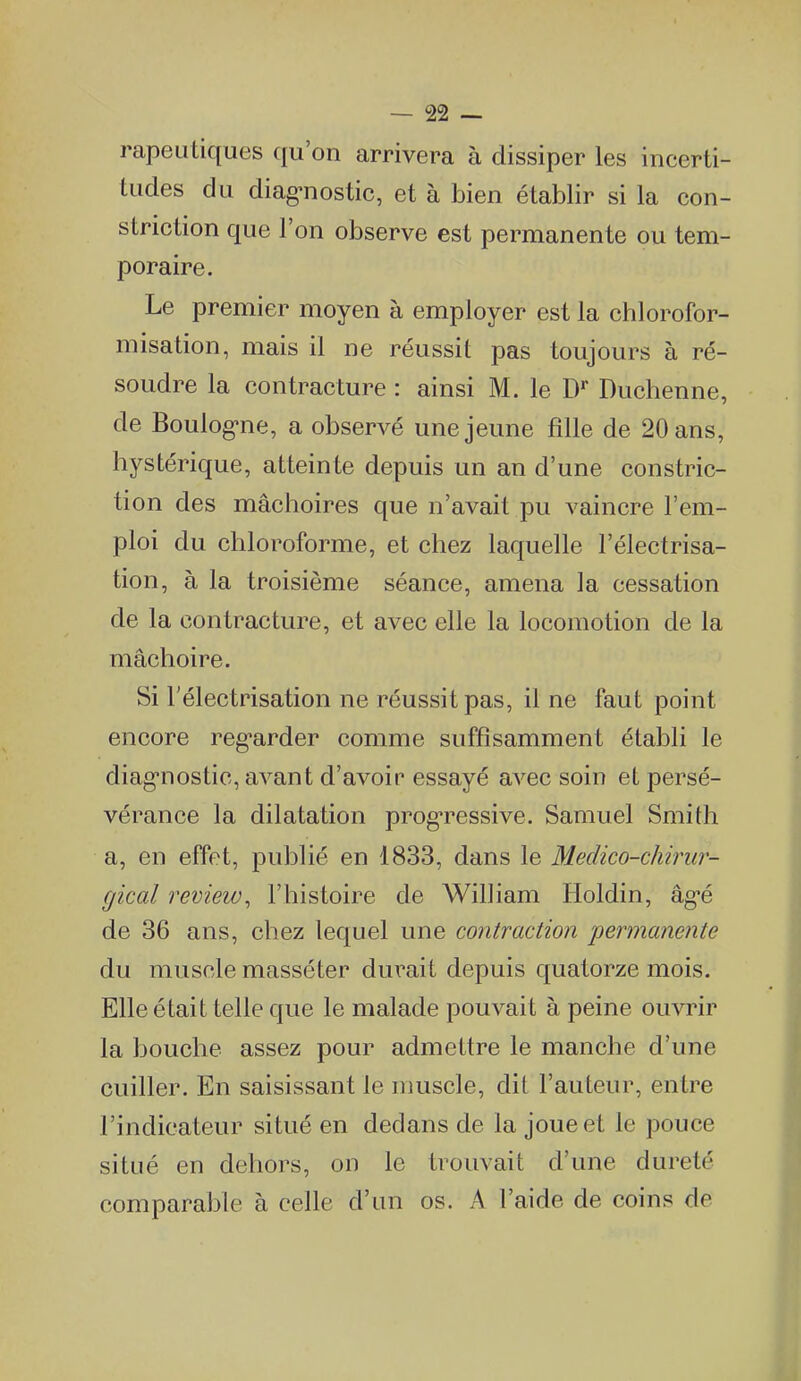 rapeutiques qu'on arrivera à dissiper les incerti- tudes du diag'nostic, et à bien établir si la con- striction que l'on observe est permanente ou tem- poraire. Le premier moyen à employer est la chlorofor- misation, mais il ne réussit pas toujours à ré- soudre la contracture : ainsi M. le D* Duchenne, de Boulogne, a observé une jeune fille de 20 ans, hystérique, atteinte depuis un an d'une constric- tion des mâchoires que n'avait pu vaincre l'em- ploi du chloroforme, et chez laquelle l'électrisa- tion, à la troisième séance, amena la cessation de la contracture, et avec elle la locomotion de la mâchoire. Si l'électrisation ne réussit pas, il ne faut point encore reg-arder comme suffisamment établi le diag-nostic, avant d'avoir essayé avec soin et persé- vérance la dilatation prog-ressive. Samuel Smith a, en effet, publié en 1833, dans le Medico-chirur- gical review^ l'histoire de William Holdin, âg'é de 36 ans, chez lequel une contraction permanente du muscle masséter durait depuis quatorze mois. Elle était telle que le malade pouvait à peine ouvrir la bouche assez pour admettre le manche d'une cuiller. En saisissant le muscle, dit l'auteur, entre l'indicateur situé en dedans de la joue et le pouce situé en dehors, on le trouvait d'une dureté comparable à celle d'un os. A l'aide de coins de