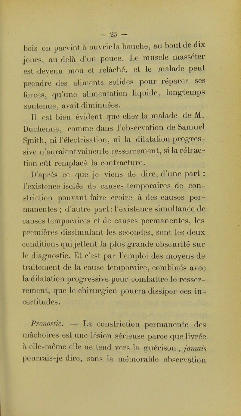 bois on parvint à ouvrir la bouche, au bout de dix jours, au delà d'un pouce. Le muscle masséter est devenu mou et relâché, et le malade peut prendre des aliments solides pour réparer ses forces, qu'une alimentation liquide, long-temps soutenue, avait diminuées. Il est bien évident que chez la malade de M. Duchenne, comme dans l'observation de Samuel Spiith, ni l'électrisation, ni la dilatation prog'res- sive n'auraient vaincu le resserrement, si la rétrac- tion eût remplacé la contracture. D'après ce que je viens de dire, d'une part : l'existence isolée de causes temporaires de con- striction pouvant faire croire à des causes per- manentes ; d'autre part : l'existence simultanée de causes temporaires et de causes permanentes, les premières dissimulant les secondes, sont les deux conditions qui jettent la plus gTande obscurité sur le diag-nostic. Et c'est par l'emploi des moyens de traitement de la cause temporaire, combinés avec la dilatation prog-ressive pour combattre le resser- rement, que le chirurg-ien pourra dissiper ces in- certitudes. Pronostic. — La constriction permanente des mâchoires est une lésion sérieuse parce que livrée à elle-même elle ne tend vers la g-uérison , jamais pourrais-je dire, sans la mémorable observation