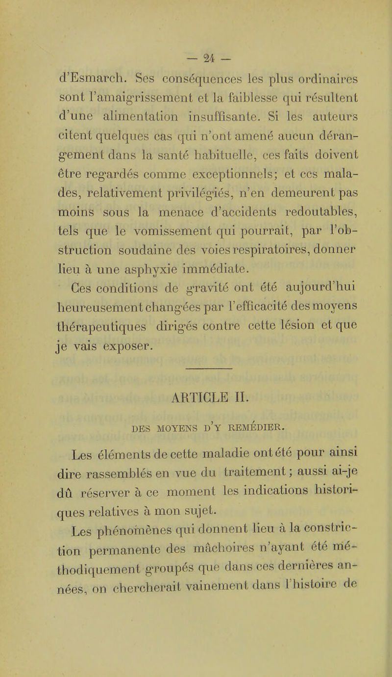 d'Esmarch. Ses conséquences les plus ordinaires sont ramaigrissement et la faiblesse qui résultent d'une alimentation insuffisante. Si les auteurs citent quelques cas qui n'ont amené aucun déran- g'ement dans la santé habituelle, ces faits doivent être reg*ardés comme exceptionnels; et ces mala- des, relativement privilég-iés, n'en demeurent pas moins sous la menace d'accidents redoutables, tels que le vomissement qui pourrait, par l'ob- struction soudaine des voies respiratoires, donner lieu à une asphyxie immédiate. Ces conditions de g-ravité ont été aujourd'hui heureusementchang-éespar l'efficacité des moyens thérapeutiques dirig'és contre cette lésion et que je vais exposer. ARTICLE II. DES MOYENS d'y REMEDIER. Les éléments de cette maladie ont été pour ainsi dire rassemblés en vue du traitement ; aussi ai-je dû réserver à ce moment les indications histori- ques relatives à mon sujet. Les phénoÎTiènes qui donnent lieu à la constric- tion permanente des mâchoires n'ayant été mé- thodiquement groupés que dans ces dernières an- nées, on chercherait vainement dans l'histoire de