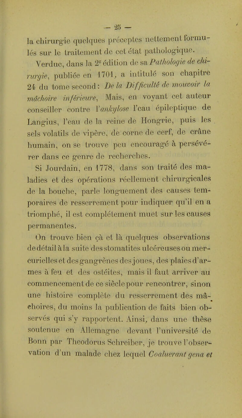 la chirurg'ie quelques préceptes nettement formu- lés sur le traitement de cet état patholog-ique. Verduc, dans la 2^ édition de sd. Pathologie de chi- rurgie, publiée en 1701, a intitulé son chapitre 24 du tome second: De la Difficulté de mouvoir la mâchoire inférieure, Mais, en voyant cet auteur conseiller contre Yankijlose l'eau épileptique de Lang'ius, l'eau de la reine de Hong-rie, puis les sels volatils de vipère, de corne de cerf, de crâne humain, on se trouve peu encourag-é à persévé- rer dans ce g-enre de recherches. Si Jourdain, en 1778, dans son traité des ma- ladies et des opérations réellement chirurg-icales de la bouche, parle long-uement des causes tem- poraires de resserrement pour indiquer qu'il en a triomphé, il est complètement muet sur les causes permanentes. On trouve bien çà et là quelques observations de détail à la suite des stomatites ulcéreuses ou mer- curielles et des g^ang'rènes des joues, des plaies d'ar- mes à feu et des ostéites, mais il faut arriver au commencement de ce siècle pour rencontrer, sinon une histoire complète du resserrement des ma- choires, du moins la publication de faits bien ob- servés qui s'y rapportent. Ainsi, dans une thèse soutenue en Allemag-ne devant l'université de Bonn par Theodorus Schreiber, je trouve l'obser- vation d'un malade chez lequel Coaluerant gena et