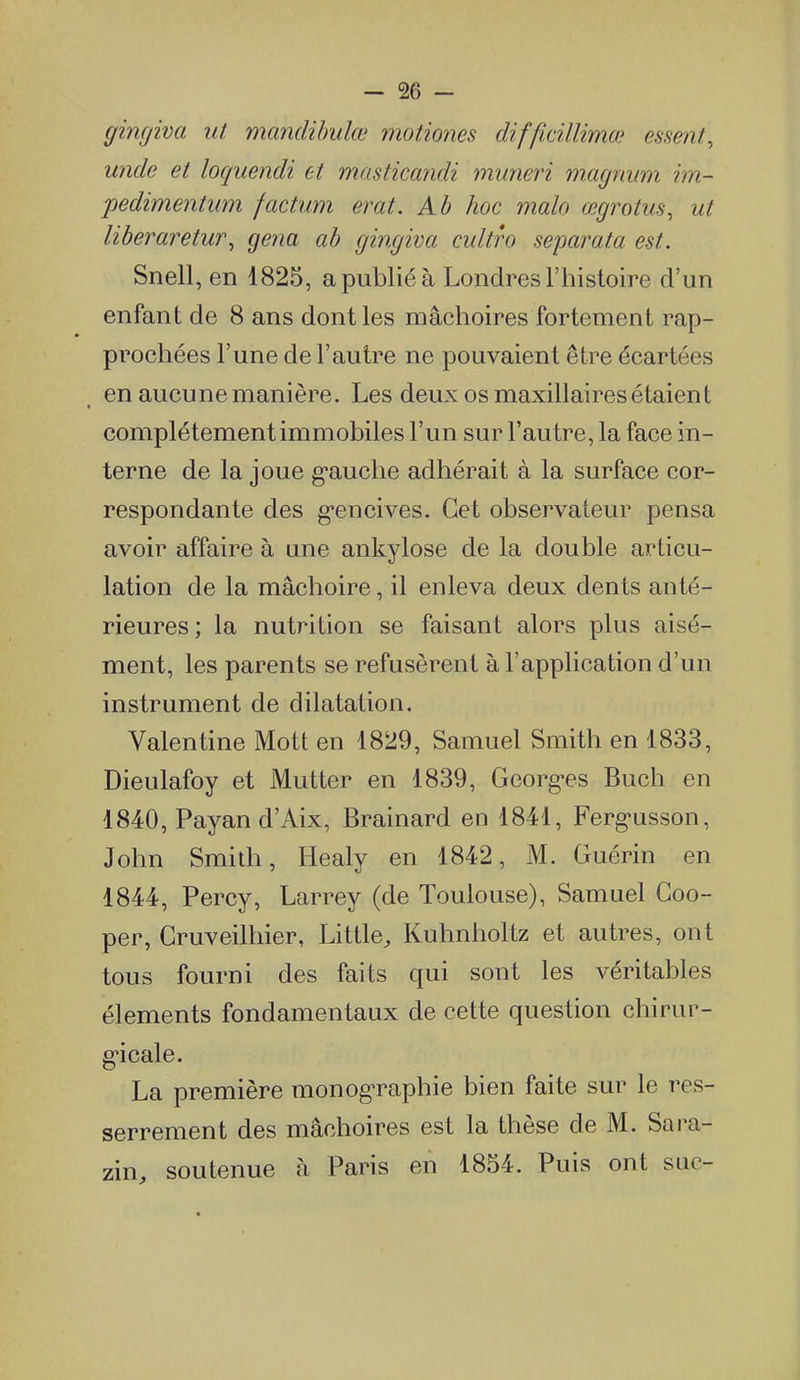 gingiva ut mandihulœ motiones difficillimœ essent, unde et loquendi et masticcmdi muneri m.agnum im- pedimentum factum erat. Ab hoc malo œgrotus, ut liberaretur, gena ab gingiva cultro separata est. Snell, en 1825, a publié à Londres l'histoire d'un enfant de 8 ans dont les mâchoires fortement rap- prochées l'une de l'autre ne pouvaient être écartées en aucune manière. Les deux os maxillaires étaient complètement immobiles l'un sur l'autre, la face in- terne de la joue g-auche adhérait à la surface cor- respondante des g*encives. Cet observateur pensa avoir affaire à une ankylose de la double articu- lation de la mâchoire, il enleva deux dents anté- rieures ; la nutrition se faisant alors plus aisé- ment, les parents se refusèrent à l'application d'un instrument de dilatation. Valentine Mott en 1829, Samuel Smith en 1833, Dieulafoy et Mutter en 1839, Georg-es Buch en 1840, Payand'Aix, Brainard en 1841, Ferg-usson, John Smith, Healy en 1842, M. Guérin en 1844, Percy, Larrey (de Toulouse), Samuel Goo- per, Cruveilhier, Little^ Kuhnholtz et autres, ont tous fourni des faits qui sont les véritables éléments fondamentaux de cette question chirur- g'icale. La première monographie bien faite sur le res- serrement des mâchoires est la thèse de M. Sara- zin, soutenue à Paris en 1854. Puis ont suc-