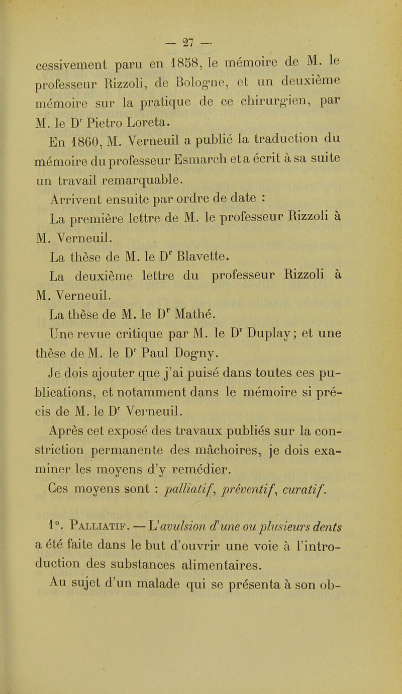 cessivement paru en 1838, le mémoire de M. le professeur Rizzoli, de Bolognie, et un deuxième mémoire sur la pratique de ce chirurgien, par M. le Pietro Loreta. En 1860, M. Verneuil a publié la traduction du mémoire du professeur Esmarch et a écrit à sa suite un travail remarquable. Arrivent ensuite par ordre de date : La première lettre de M. le professeur Rizzoli à M. Verneuil. La thèse de M. le D' Blavette. La deuxième lettre du professeur Rizzoli à M. Verneuil. La thèse de M. le D Mathé. Une revue critique par M. le D Duplay; et une thèse de M. le Paul Dog-ny. Je dois ajouter que j'ai puisé dans toutes ces pu- blications, et notamment dans le mémoire si pré- cis de M. le D' Verneuil. Après cet exposé des travaux publiés sur la con- striction permanente des mâchoires, je dois exa- miner les moyens d'y remédier. Ces moyens sont : palliatifs préventifs curatif, l. Palliatif. — Uavulsion d'une ou plusieurs dents a été faite dans le but d'ouvrir une voie à l'intro- duction des substances alimentaires. Au sujet d'un malade qui se présenta à son ob-