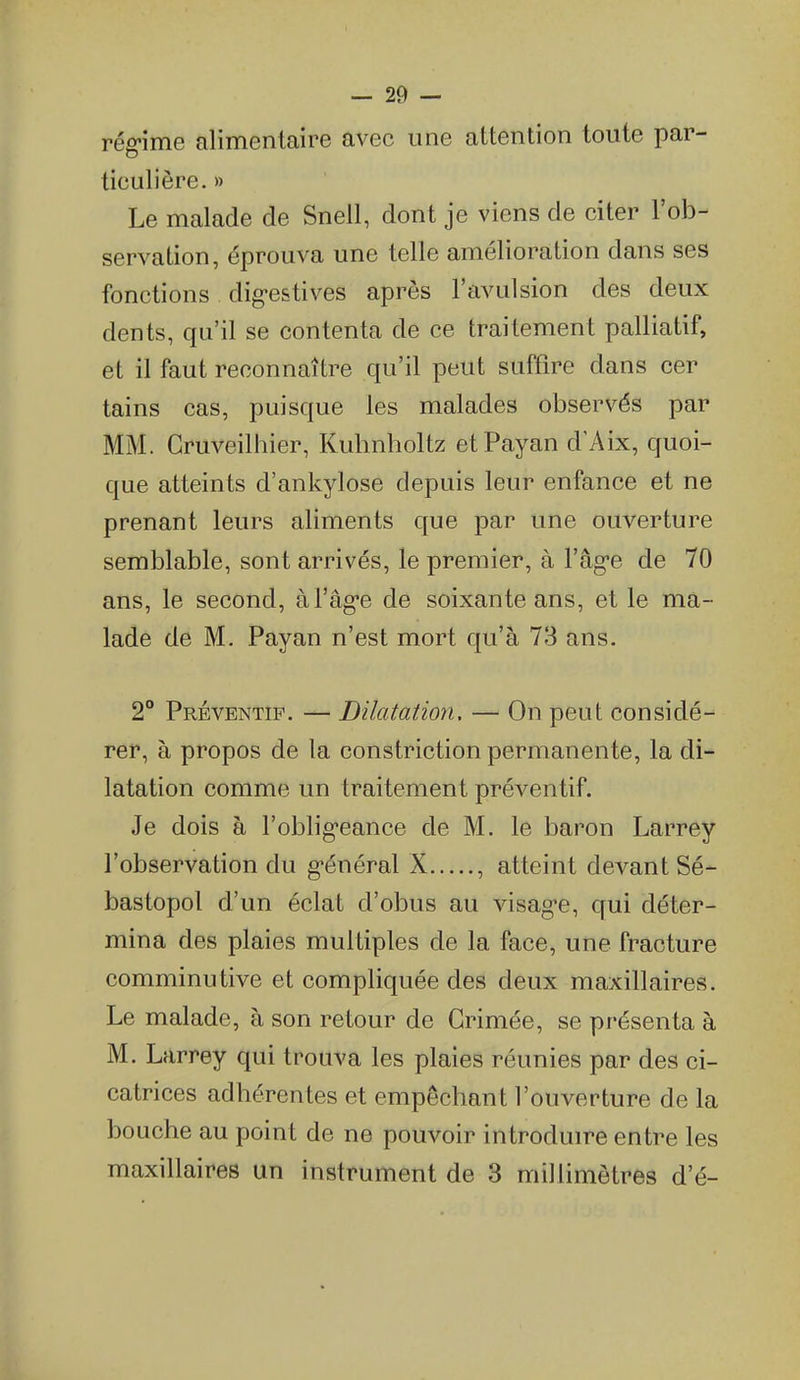 rég-ime alimentaire avec une attention toute par- ticulière. » Le malade de Snell, dont je viens de citer l'ob- servation, éprouva une telle amélioration dans ses fonctions dig-estives après l'avulsion des deux dents, qu'il se contenta de ce traitement palliatif, et il faut reconnaître qu'il peut suffire dans cer tains cas, puisque les malades observés par MM. Gruveilhier, Kubnholtz etPayan d'Aix, quoi- que atteints d'ankylose depuis leur enfance et ne prenant leurs aliments que par une ouverture semblable, sont arrivés, le premier, à l'âg'e de 70 ans, le second, à l'âg'e de soixante ans, et le ma- lade de M. Payan n'est mort qu'à 73 ans. 2° Préventif. — Dilatation. — On peut considé- rer, à propos de la constriction permanente, la di- latation comme un traitement préventif. Je dois à l'oblig-eance de M. le baron Larrey l'observation du g-énéral X , atteint devant Sé- bastopol d'un éclat d'obus au visag-e, qui déter- mina des plaies multiples de la face, une fracture comminutive et compliquée des deux maxillaires. Le malade, à son retour de Grimée, se présenta à M. Larrey qui trouva les plaies réunies par des ci- catrices adhérentes et empêchant l'ouverture de la bouche au point de ne pouvoir introduire entre les maxillaires un instrument de 8 millimètres d'é-