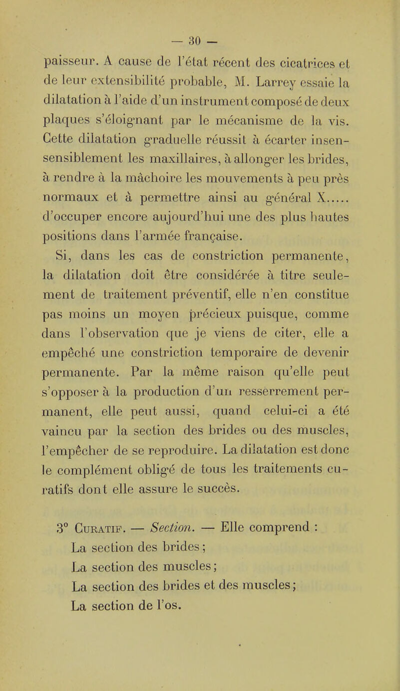 paisseur. A cause de l'état récent des cicatrices et de leur extensibilité probaljle, M. Larrey essaie la dilatation à l'aide d'un ins trument composé de deux plaques s'éloig-nanl par le mécanisme de la vis. Cette dilatation g-raduelle réussit à écarter insen- sensiblement les maxillaires, aallong-er les brides, à rendre à la mâchoire les mouvements à peu près normaux et à permettre ainsi au g-énéral X d'occuper encore aujourd'hui une des plus liantes positions dans l'armée française. Si, dans les cas de constriction permanente, la dilatation doit être considérée à titre seule- ment de traitement préventif, elle n'en constitue pas moins un moyen précieux puisque, comme dans l'observation que je viens de citer, elle a empêché une constriction temporaire de devenir permanente. Par la même raison qu'elle peut s'opposer à la production d'un resserrement per- manent, elle peut aussi, quand celui-ci a été vaincu par la section des brides ou des muscles, l'empêcher de se reproduire. La dilatation est donc le complément oblig-é de tous les traitements cu- ratifs dont elle assure le succès. 3° CuRATiP. — Section. — Elle comprend : La section des brides ; La section des muscles ; La section des brides et des muscles ; La section de l'os.