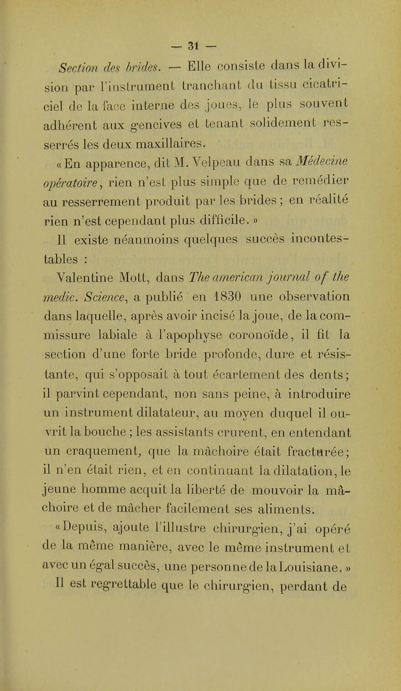 Section de^ brides. — Elle consiste dans la divi- sion par l'instrument tranchant du tissu cicatri- ciel de la face interne des joues, le plus souvent adhérent aux g-encives et teaant solidement res- serrés les deux maxillaires. «En apparence, dit M. Velpeau dans ^o. Médecine opératoire^ rien n'est plus simple cjue de remédier au resserrement produit par les brides ; en réaUté rien n'est cependant plus difficile. » Il existe néanmoins quelques succès incontes- tables : Valentine Mott, dans The american journal of the medic. Science^ a publié en 1830 une observation dans laquelle, après avoir incisé la joue, de la com- missure labiale à l'apophyse coronoïde, il fît la section d'une forte bride profonde, dure et résis- tante, qui s'opposait à tout écartement des dents; il parvint cependant, non sans peine, à introduire un instrument dilatateur, au moyen duquel il ou- vrit la bouche ; les assistants crurent, en entendant un craquement^ que la mâchoire était fracturée; il n'en était rien, et en continuant la dilatation, le jeune homme acquit la liberté de mouvoir la mâ- choire et de mâcher facilement ses aliments. «Depuis, ajoute l'illustre chirurg-ien, j'ai opéré de la même manière, avec le même instrument et avec un ég-al succès, une personne de la Louisiane, » Il est reg-rettable que le chirurg-ien, perdant de