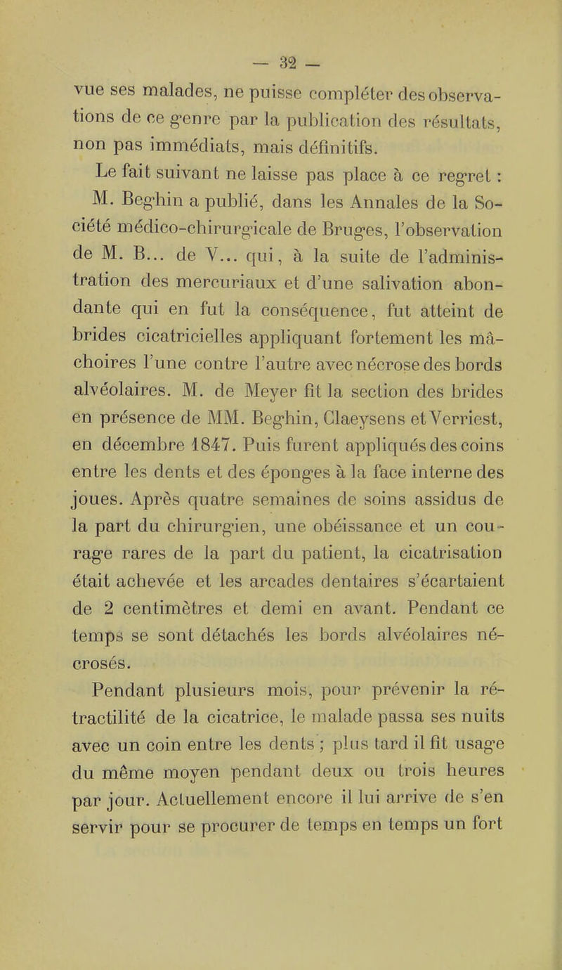 vue ses malades, ne puisse compléter des observa- tions de ce g-enre par la publication des résultats, non pas immédiats, mais définitifs. Le fait suivant ne laisse pas place à ce regret : M. Beg^iin a publié, dans les Annales de la So- ciété médico-cbirurg-icale de Brug'es, l'observation de M. B... de V... qui, à la suite de l'adminis- tration des mercuriaux et d'une salivation abon- dante qui en fut la conséquence, fut atteint de brides cicatricielles appliquant fortement les mâ- choires l'une contre l'autre avec nécrose des bords alvéolaires. M. de Meyer fît la section des brides en présence de MM. Beg-hin, Claeysens etVerriest, en décembre 1847. Puis furent appliqués des coins entre les dents et des épong-es à la face interne des joues. Après quatre semaines de soins assidus de la part du chirurg-ien, une obéissance et un cou- rag-e rares de la part du patient, la cicatrisation était achevée et les arcades dentaires s'écartaient de 2 centimètres et demi en avant. Pendant ce temps se sont détachés les bords alvéolaires né- crosés. Pendant plusieurs mois, pour prévenir la ré- tractilité de la cicatrice, le malade passa ses nuits avec un coin entre les dents ; plus tard il fît usag-e du même moyen pendant deux ou trois heures par jour. Actuellement encore il lui arrive de s'en servir pour se procurer de temps en temps un fort