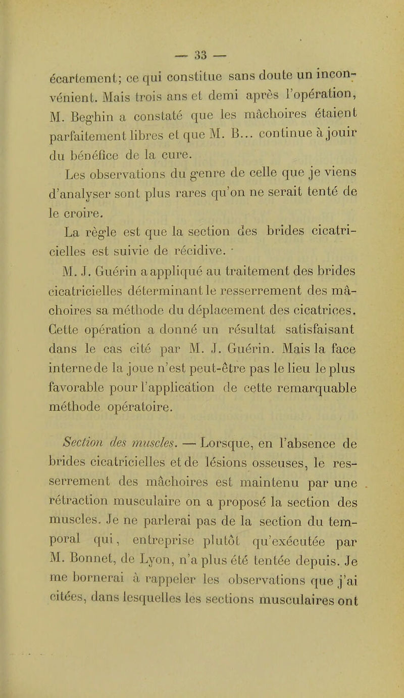 écartement; ce qui constitue sans doute un incon- vénient. Mais trois ans et demi après l'opération, M. Beg'hin a constaté que les mâchoires étaient parfaitement libres et que M. B... continue à jouir du bénéfice de la cure. Les observations du g-enre de celle que je viens d'analyser sont plus rares qu'on ne serait tenté de le croire. La règ-le est que la section des brides cicatri- cielles est suivie de récidive. • M. .1. Guérin a appliqué au traitement des brides cicatricielles déterminant le resserrement des mâ- choires sa méthode du déplacement des cicatrices. Cette opération a donné un résultat satisfaisant dans le cas cité par M. J. Guérin. Mais la face interne de la joue n'est peut-être pas le lieu le plus favorable pour l'application de cette remarquable méthode opératoire. Section des muscles. — Lorsque, en l'absence de brides cicatricielles et de lésions osseuses, le res- serrement des mâchoires est maintenu par une rétraction musculaire on a proposé la section des muscles. Je ne parlerai pas de la section du tem- poral qui, entreprise plutôt qu'exécutée par M. Bonnet, de Lyon, n'a plus été tentée depuis. Je me bornerai à rappeler les observations que j'ai citées, dans lesquelles les sections musculaires ont