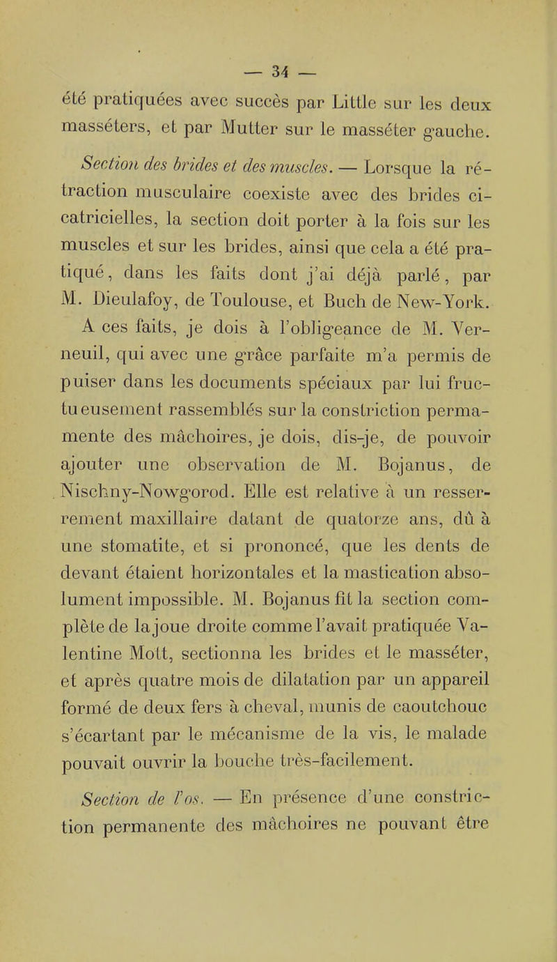 été pratiquées avec succès par Little sur les deux masséters, et par Mutter sur le masséter g'auche. Section des brides et des muscles. — Lorsque la ré- traction musculaire coexiste avec des brides ci- catricielles, la section doit porter à la fois sur les muscles et sur les brides, ainsi que cela a été pra- tiqué, dans les faits dont j'ai déjà parlé, par M. Dieulafoy, de Toulouse, et Buch de New-York. A ces faits, je dois à l'oblig-eance de M. Ver- neuil, qui avec une g*râce parfaite m'a permis de puiser dans les documents spéciaux par lui fruc- tueusement rassemblés sur la constriction perma- mente des mâchoires, je dois, dis-je, de pouvoir ajouter une observation de M. Bojanus, de Nischny-Nowg'orod. Elle est relative à un resser- rement maxillaire datant de quatorze ans, dû à une stomatite, et si prononcé, que les dents de devant étaient horizontales et la mastication abso- lument impossible. M. Bojanus fit la section com- plète de la joue droite comme l'avait pratiquée Ya- lentine Mott, sectionna les brides et le masséter, et après quatre mois de dilatation par un appareil formé de deux fers à cheval, munis de caoutchouc s'écartant par le mécanisme de la vis, le malade pouvait ouvrir la bouche très-facilement. Section de Vos. — En présence d'une constric- tion permanente des mâchoires ne pouvant être