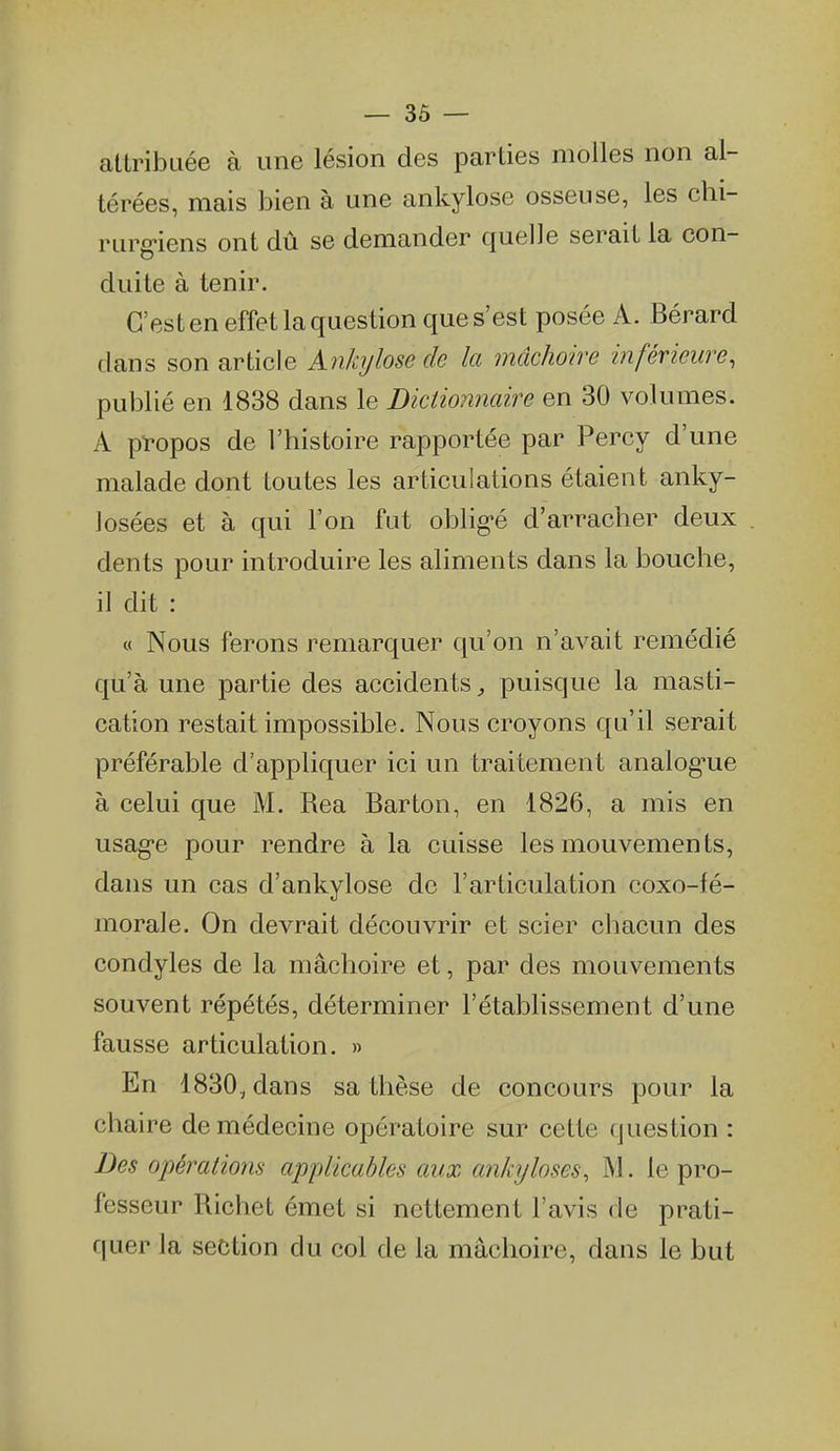 attribuée à une lésion des parties molles non al- térées, mais bien à une ankylose osseuse, les chi- rurg'iens ont dû se demander quelle serait la con- duite à tenir. C'est en effet la question que s'est posée A. Bérard dans son article Ankylose de la jnâchoire inférieure, publié en 1838 dans le Dictionnaire en 30 volumes. A pï-opos de l'histoire rapportée par Percy d'une malade dont toutes les articulations étaient anky- 1 osées et à qui l'on fut oblig'é d'arracher deux dents pour introduire les aliments dans la bouche, il dit : « Nous ferons remarquer qu'on n'avait remédié qu'à une partie des accidents, puisque la masti- cation restait impossible. Nous croyons qu'il serait préférable d'appliquer ici un traitement analog'ue à celui que M. Rea Barton, en 1826, a mis en usag'e pour rendre à la cuisse les mouvements, dans un cas d'ankylose de l'articulation coxo-fé- morale. On devrait découvrir et scier chacun des condyles de la mâchoire et, par des mouvements souvent répétés, déterminer l'établissement d'une fausse articulation. » En 1830,dans sa thèse de concours pour la chaire de médecine opératoire sur cette question : Des opérations applicables aux ankijloses, M. le pro- fesseur Richet émet si nettement l'avis de prati- quer la section du col de la mâchoire, dans le but