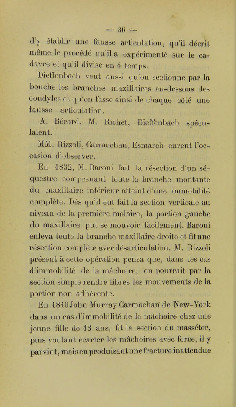 d'y établir une fausse articulation, qu'il décrit même le procédé qu'il a expérimenté sur le ca- davre et qu'il divise en 4 temps. Dieffenbach veut aussi qu'on sectionne par la bouche les branches maxillaires au-dessous des condyles et qu'on fasse ainsi de chaque côté une fausse articulation. A. Bérard, M. Richet, Dieffenbach spécu- laient. MM, Rizzoli, Carmochan, Esmarch eurent l'oc- casion d'observer. En 1832, M. Baroni fait la résection d'un sé- questre comprenant toute la branche montante du maxillaire inférieur atteint d'une immobilité complète. Dès qu'il eut fait la section verticale au niveau de la première molaire, la portion g^auche du maxillaire put se mouvoir facilement, Baroni enleva toute la branche maxillaire droite et fit une résection complète avec désarticulation. M. Rizzoli présent à cette opération pensa que, dans les cas d'immobilité de la mâchoire, on pourrait par la section simple rendre libres les mouvements de la portion non adhérente. En 1840 John Murray Carmochan de New-York dans un cas d'immobilité de la mâchoire chez une jeune fille de 13 ans, fit la section du masséter, puis voulant écarter les mâchoires avec force, il y parvint, mais en produisant une fracture inattendue