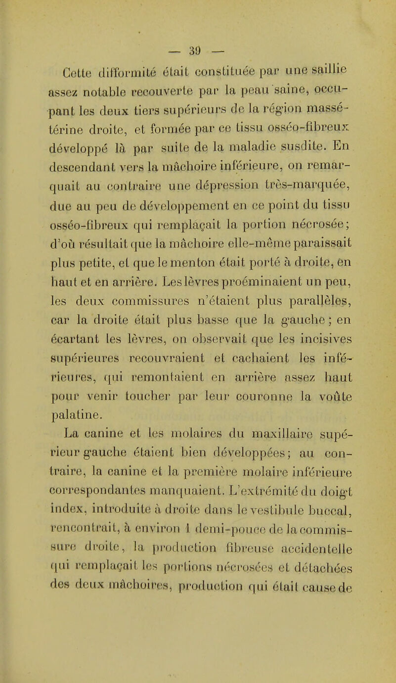 Cette difformité était constituée par une saillie assez notable recouverte par la peau saine, occu- pant les deux tiers supérieurs de la rég-ion massé- térine droite, et formée par ce tissu osséo-fibreux développé là par suite de la maladie susdite. En descendant vers la mâchoire inférieure, on remar- quait au contraire une dépression très-marquée, due au peu de développement en ce point du tissu osséo-fibreux qui remplaçait la portion nécrosée; d'où résultait que la mâchoire elle-même paraissait plus petite, et que le menton était porté à droite, 6n haut et en arrière. Les lèvres proéminaient un peu, les deux commissures n'étaient plus parallèles, car la droite était plus basse que la g^auche ; en écartant les lèvres, on observait que les incisives supérieures recouvraient et cachaient les infé- rieures, qui remontaient en arrière assez haut pour Avenir toucher par leur couronne la voûte palatine. La canine et les molaires du maxillaire supé- rieur g-auche étaient bien développées; au con- traire, la canine et la première molaire inférieure correspondantes manquaient. L'extrémité du doig^t index, introduite à droite dans le vestibule buccal, rencontrait, à environ 1 demi-pouce de la commis- sure droite, la production fibreuse accidentelle qui remplaçait les portions nécrosées et détachées des deux mâchoires, production qui était cause de