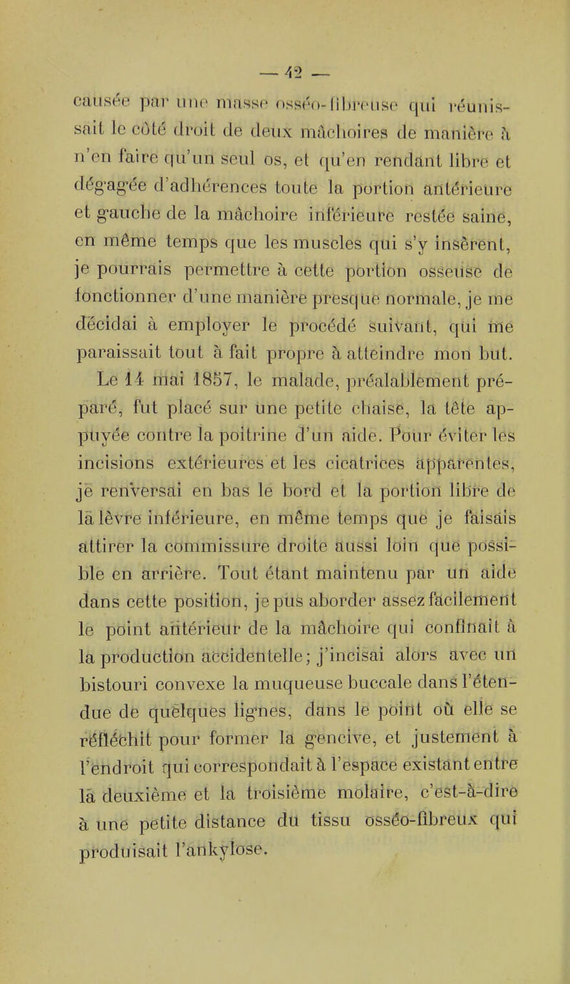 causée par une masse osséo-(ibreuse qui réunis- sait le coté droit de deux mâchoires de manière h n'en faire cfu'un seul os, et qu'en rendant libre et dég^ag-ée d'adhérences toute la portion antérieure et g-auche de la mâchoire inférieure restée saine, en même temps que les muscles qui s'y insèrent, je pourrais permettre à cette portion osseuse de fonctionner d'une manière presque normale, je me décidai à employer le procédé suivant, qui me paraissait tout à fait propre à atteindre mon but. Le 14 mai 1857, le malade, préalablement pré- paré, fut placé sur une petite chaise, la tête ap- puyée contre la poitrine d'un aide. Pour éviter les incisions extérieures et les cicatrices apparentes, je reiiVersai en bas le bord et la portion libre de là lèvre inférieure, en même temps que je faisais attirer la commissure droite aussi loin que possi- ble en arrière. Tout étant maintenu par un aide dans cette position, je pus aborder assez facilement le point aritérieur de la mâchoire qui confinait à la production accidentelle; j'incisai alors avec un bistouri convexe la muqueuse buccale dans l'éten- due de quelques lig-nes, dans le point ovl elle se réfléchit pour former la g-encive, et justement à Veiidroit qui correspondait à l'espace existant entre là deuxième et la troisième molaire, c'est-à-dire à une petite distance du tissu ossôo-fibreux qui produisait l'ankylose.