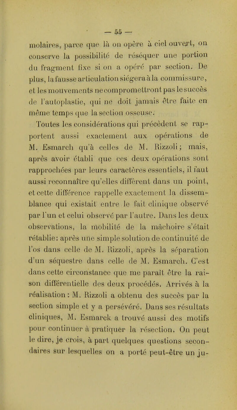 — 56 — molaires, ])arce que là on opère ii ciel ouvej't, on conserve la possibilité de réséquer une portion du frag'ment fixe si on a opéré par section. De plus, la fausse articulation siég-era à la commissure, et les mouvements ne compromettront pas le succès de l'autoplastie, qui ne doit jamais êti^e faite en même temps que la section osseuse. Toutes les considérations qui précèdent se rap- portent aussi exactement aux opérations de M. Esmarch qu'à celles de M. Rizzoli ; mais, après avoir établi que ces deux oj)érations sont rapprochées par leurs caractères essentiels, il faut aussi reconnaître qu'elles diffèrent dans un point, et cette différence rappelle exactement la dissem- blance qui existait entre le fait clinique observé par l'un et celui observé par l'autre. Dans les deux observations, la mobilité de la mâchoire s'était rétablie: après une simple solution de continuité de l'os dans celle de M. Rizzoli, après la séparation d'un séquestre dans celle de M. Esmarch. C'est dans cette circonstance que me paraît être la rai- son différentielle des deux procédés. Arrivés à la réalisation : M. Rizzoli a obtenu des succès par la section simple et y a persévéré. Dans ses résultats cliniques, M. Esmarck a trouvé aussi des motifs pour continuer à pratiquer la résection. On peut le dire, je crois, à part quelques questions secon- daires sur lesquelles on a porté peut-être un ju-