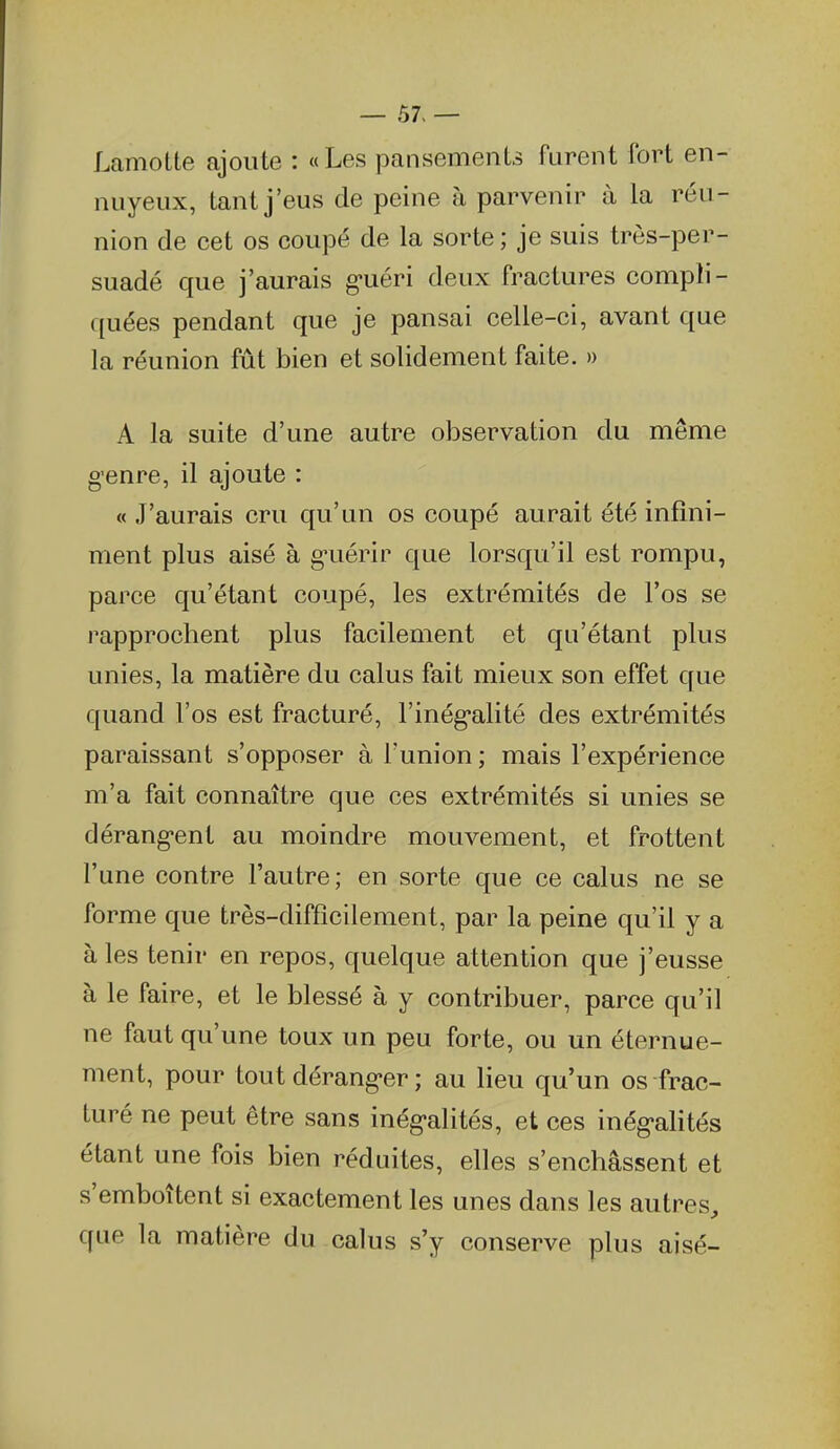 — 57- — Lamotte ajoute : «Les pansementa furent fort en- nuyeux, tant j'eus de peine à parvenir à la réu- nion de cet os coupé de la sorte ; je suis très-per- suadé que j'aurais g-uéri deux fractures compli- quées pendant que je pansai celle-ci, avant que la réunion fût bien et solidement faite. » A la suite d'une autre observation du même g-enre, il ajoute : « J'aurais cru qu'un os coupé aurait été infini- ment plus aisé à g-uérir que lorsqu'il est rompu, parce qu'étant coupé, les extrémités de l'os se rapprochent plus facilement et qu'étant plus unies, la matière du calus fait mieux son effet que quand l'os est fracturé, rinég*alité des extrémités paraissant s'opposer à l'union ; mais l'expérience m'a fait connaître que ces extrémités si unies se dérang'ent au moindre mouvement, et frottent l'une contre l'autre; en sorte que ce calus ne se forme que très-difficilement, par la peine qu'il y a à les tenir en repos, quelque attention que j'eusse à le faire, et le blessé à y contribuer, parce qu'il ne faut qu'une toux un peu forte, ou un éternue- ment, pour tout dérang-er ; au lieu qu'un os frac- turé ne peut être sans inég-alités, et ces inég-alités étant une fois bien réduites, elles s'enchâssent et s'emboîtent si exactement les unes dans les autres, que la matière du calus s'y conserve plus aisé-