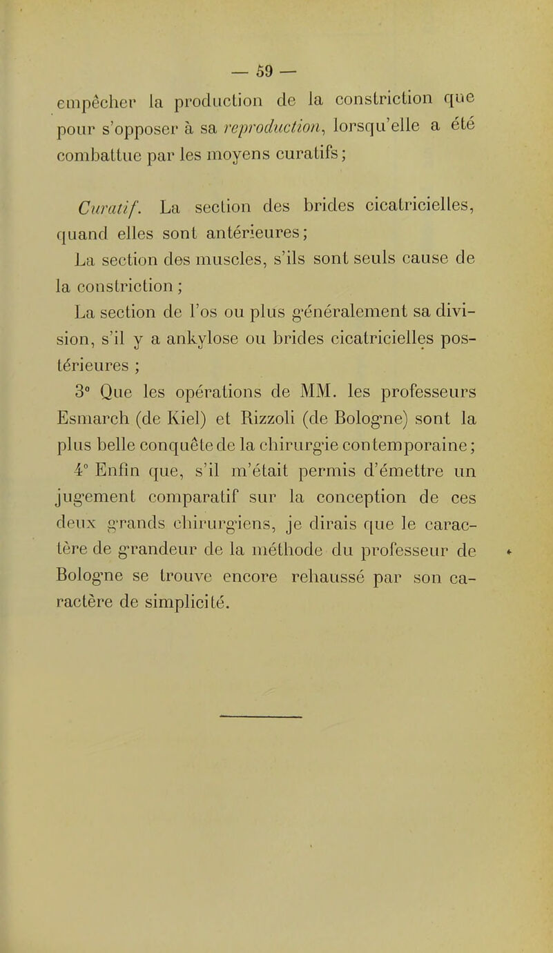 empêcher la procluclioii de la constriction que pour s'opposer à sa reproduction, lorsqu'elle a été combattue par les moyens curatifs ; Curatif. La section des brides cicatricielles, quand elles sont antérieures; La section des muscles, s'ils sont seuls cause de la constriction ; La section de l'os ou plus g'énéralement sa divi- sion, s'il y a ankylose ou brides cicatricielles pos- térieures ; 3 Que les opérations de MM. les professeurs Esmarch (de Kiel) et Rizzoli (de Bolog'ne) sont la plus belle conquê te de la chirurg'ie con temporaine ; 4° Enfin que, s'il m'était permis d'émettre un jug^ement comparatif sur la conception de ces deux g'rands cbirurg'iens, je dirais que le carac- tère de g-randeur de la méthode du professeur de Bolog'ne se trouve encore rehaussé par son ca- ractère de simplicité.