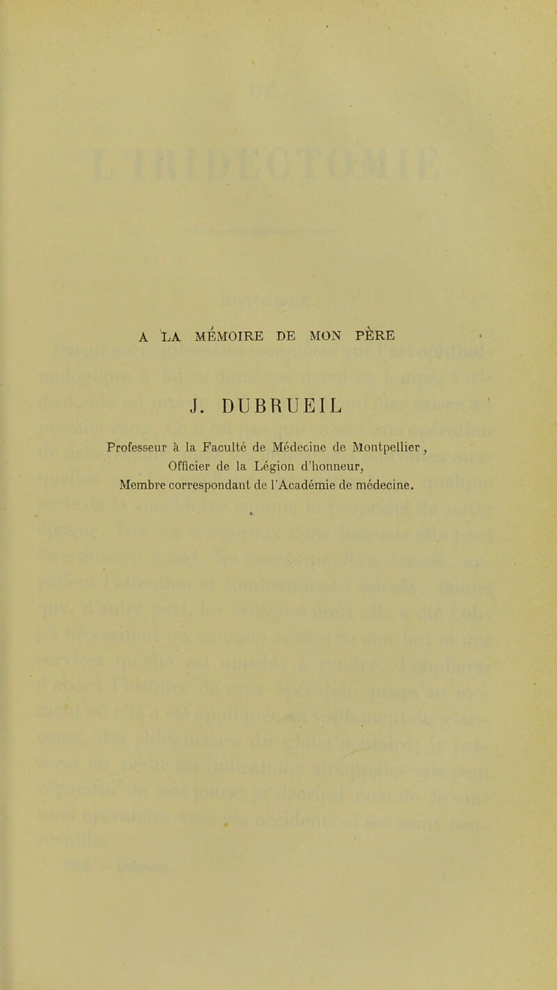 A LA MÉMOIRE DE MON PËRE J. DUBRUEIL Professeur à la Faculté de Médecine de Montpellier, Officier de la Légion d'honneur, Membre correspondant de l'Académie de médecine.
