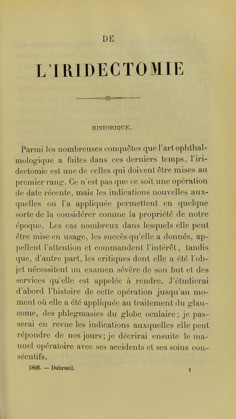 DE L'IRIDECTOMIE ^oo^ooo HISTORIQUE. Parmi les nombreuses conquêtes que l'art ophthal- molog-ique a faites dans ces derniers temps, l'iri- dectomie est une de celles qui doivent être mises au premier rang-. Ce n'est pas que ce soit une opération de date récente, mais les indications nouvelles aux- quelles on l'a appliquée permettent en quelque sorte de la considérer comme la propriété de notre époque. Les cas nombreux dans lesquels elle peut être mise en usag'e, les succès qu'elle a donnés, ap- pellent l'attention et commandent l'intérêt, tandis que, d'autre part, les critiques dont elle a été l'ob- jet nécessitent un examen sévère de son but et des services qu'elle est appelée à rendre. J'étudierai d'abord l'histoire de cette opération jusqu'au mo- ment où elle a été appliquée au traitement du g^lau- come, des phleg'masies du g-lobe oculaire; je pas- serai en revue les indications auxquelles elle peut répondre de nos jours; je décrirai ensuite le ma- nuel opératoire avec ses accidents et ses soins con- sécutifs.
