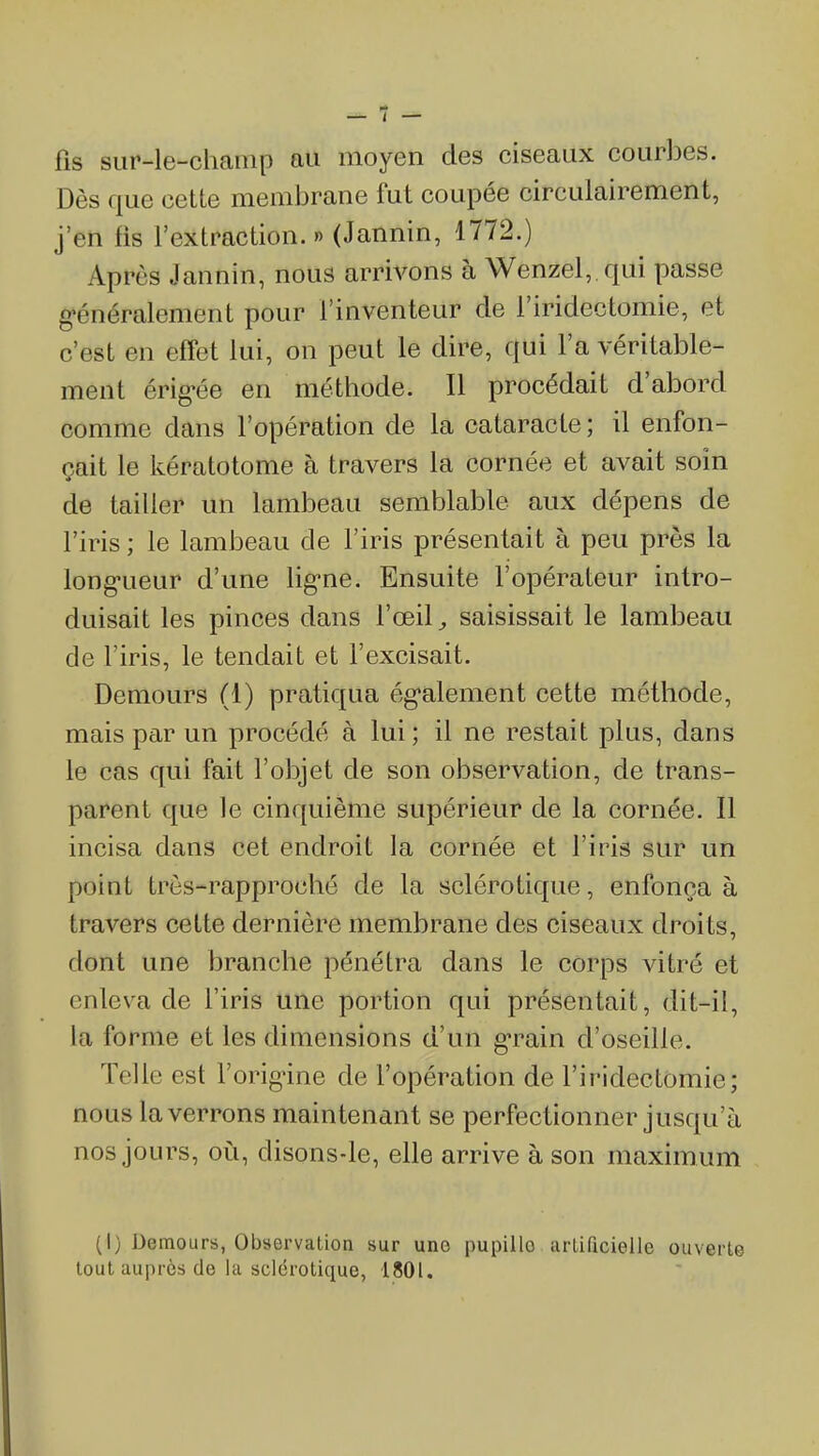 fis sur-le-champ au moyen des ciseaux courbes. Dès que cette membrane fut coupée circulairement, j'en fis l'extraction. » (Jannin, 1772.) Après Jannin, nous arrivons à Wenzel, qui passe «•énéralement pour l'inventeur de l'iridectomie, et c'est en effet lui, on peut le dire, qui l'a véritable- ment érig-ée en méthode. Il procédait d'abord comme dans l'opération de la cataracte ; il enfon- çait le kératotome à travers la cornée et avait soin de tailler un lambeau semblable aux dépens de l'iris ; le lambeau de l'iris présentait à peu près la longueur d'une lig-ne. Ensuite l'opérateur intro- duisait les pinces dans l'œil, saisissait le lambeau de l'iris, le tendait et l'excisait. Demours (1) pratiqua ég'alement cette méthode, mais par un procédé à lui; il ne restait plus, dans le cas qui fait l'objet de son observation, de trans- parent que le cinquième supérieur de la cornée. Il incisa dans cet endroit la cornée et l'iris sur un point trôs-rapproché de la sclérotique, enfonça à travers cette dernière membrane des ciseaux droits, dont une branche pénétra dans le corps vitré et enleva de l'iris une portion qui présentait, dit-il, la forme et les dimensions d'un g-rain d'oseille. Telle est l'orig-ine de l'opération de l'iridectomie; nous la verrons maintenant se perfectionner jusqu'à nos jours, où, disons-le, elle arrive à son maximum (I) Demours, Observation sur une pupille artificielle ouverte tout auprès de la sclérotique, 1801.