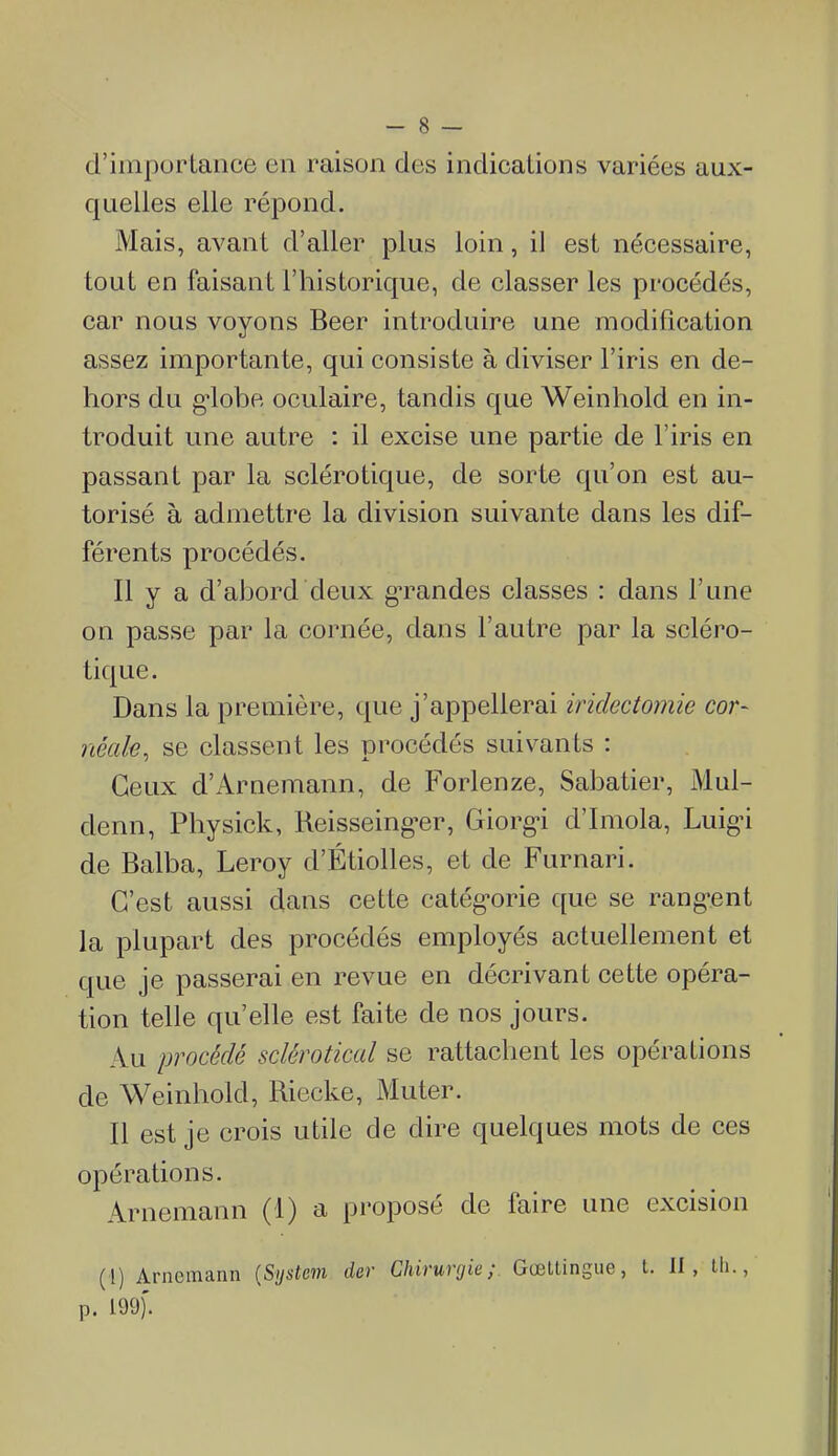 d'importance en raison des indications variées aux- quelles elle répond. Mais, avant d'aller plus loin, il est nécessaire, tout en faisant l'historique, de classer les procédés, car nous voyons Beer introduire une modification assez importante, qui consiste à diviser l'iris en de- hors du g*lobe oculaire, tandis que Weinhold en in- troduit une autre : il excise une partie de l'iris en passant par la sclérotique, de sorte qu'on est au- torisé à admettre la division suivante dans les dif- férents procédés. Il y a d'abord deux gTandes classes : dans l'une on passe par la cornée, dans l'autre par la scléro- tique. Dans la première, que j'appellerai iridectomie cor- néale, se classent les procédés suivants : Ceux d'Arnemann, de Forlenze, Sabatier, Mul- denn, Physick, Reisseing^er, Giorg-i d'Imola, Luigu de Balba, Leroy d'Étiolles, et de Furnari. C'est aussi dans cette catég'orie que se rang-ent la plupart des procédés employés actuellement et que je passerai en revue en décrivant cette opéra- tion telle qu'elle est faite de nos jours. Au procédé sclérotical se rattachent les opérations de Weinhold, Riecke, Muter. Il est je crois utile de dire quelques mots de ces opérations. Arnemann (1) a proposé de faire une excision (l) Arnemann {System der Chirurgie; Gœltingue, t. II, lli., p. 199)'