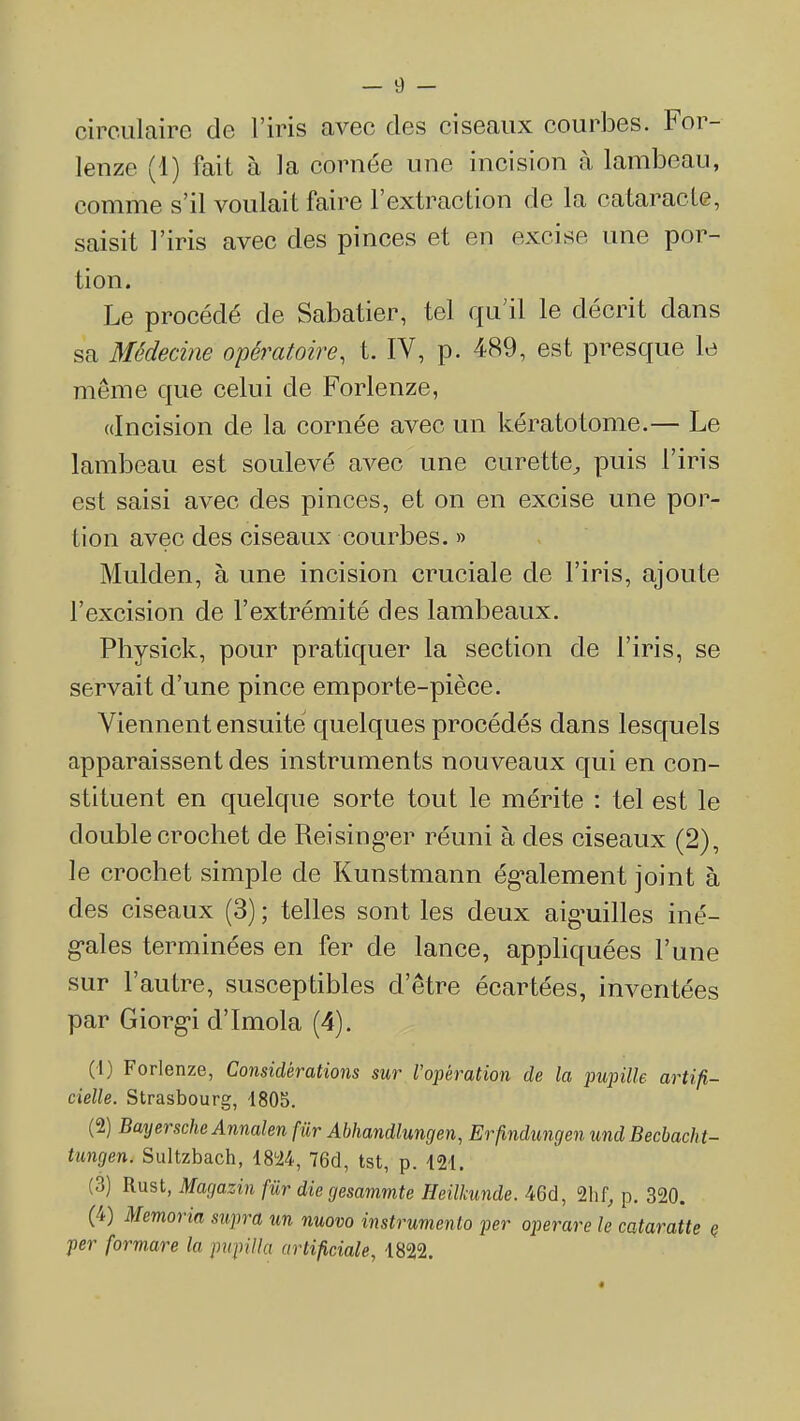 — 9 — circulaire de l'iris avec des ciseaux courbes. For- lenze (1) fait à la cornée une incision à lambeau, comme s'il voulait faire l'extraction de la cataracte, saisit l'iris avec des pinces et en excise une por- tion. Le procédé de Sabatier, tel qu'il le décrit dans sa Médecine opératoire, t. IV, p. 489, est presque le même que celui de Forlenze, «Incision de la cornée avec un kératotome.— Le lambeau est soulevé avec une curette^ puis l'iris est saisi avec des pinces, et on en excise une por- tion avec des ciseaux courbes. » Mulden, à une incision cruciale de l'iris, ajoute l'excision de l'extrémité des lambeaux. Physick, pour pratiquer la section de l'iris, se servait d'une pince emporte-pièce. Viennent ensuite quelques procédés dans lesquels apparaissent des instruments nouveaux qui en con- stituent en quelque sorte tout le mérite : tel est le double crochet de Reising-er réuni à des ciseaux (2), le crochet simple de Kunstmann ég'alement joint à des ciseaux (3) ; telles sont les deux aig-uilles iné- g-ales terminées en fer de lance, appliquées l'une sur l'autre, susceptibles d'être écartées, inventées par Giorg'i d'Imola (4). (1) Forlenze, Considérations sur Vopération de la iminlk artifi- cielle. Strasbourg, 1805. (2) BayerscheAnnalen fur Abhandlungen, Erjindungen und Becbacht- tungen. Sultzbach, 18'i4, 76cl, tst, p. 121, (3) Rust, Magazin fur die gesammte Heilkunde. 46d, 21if, p. 320. (4) Memoria stqira un nuovo instrumenio joer operare le cataratte ç per formare la piipilla artifidale, 1822.