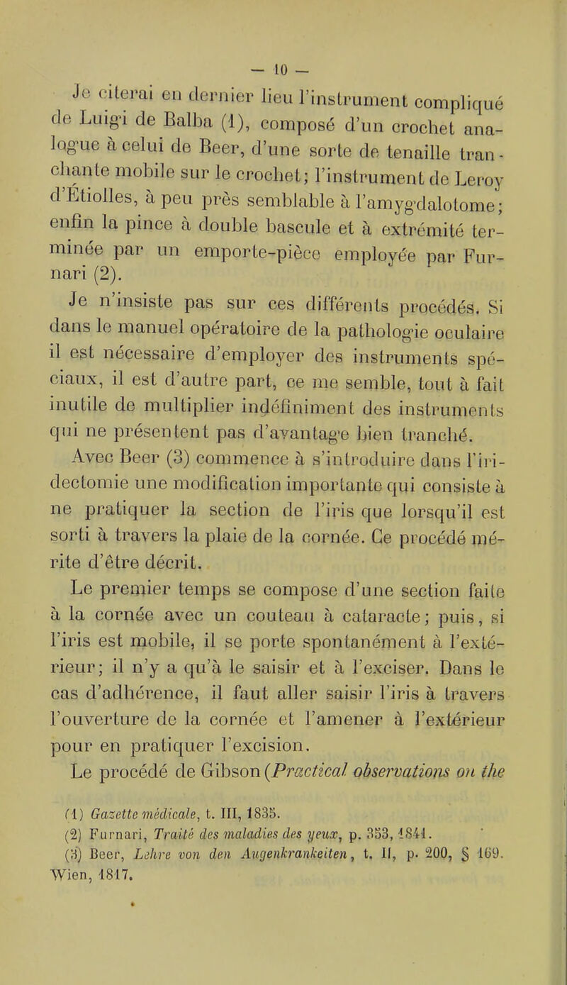 Je citerai en derjiier lieu l'instrument compliqué de Luig-i de Balba (1), composé d'un crochet ana- iQg'ue à celui de Beer, d'une sorte de tenaille tran - chante mobile sur le crochet; l'instrument de Leroy d'Étiolles, à peu près semblable à l'amyg-dalotome; enfin la pince à double bascule et à extrémité ter- minée par un emporte-pièce employée par Fur- nari (2). Je n'insiste pas sur ces différents procédés. Si dans le manuel opératoire de la pathologie oculaire il est nécessaire d'employer des instruments spé- ciaux, il est d'autre part, ce me semble, tout à fait inutile de multiplier indéfiniment des instruments qui ne présentent pas d'avantag-e bien tranché. Avec Beer (3) commence h s'introduire dans l'iri- dectomie une modification importante qui consiste à ne pratiquer la section de l'iris que lorsqu'il est sorti à travers la plaie de la cornée. Ce procédé mé- rite d'être décrit. Le premier temps se compose d'une section faite à la cornée avec un couteau à cataracte; puis, si l'iris est mobile, il se porte spontanément à l'exté- rieur; il n'y a qu'à le saisir et à l'exciser. Dans le cas d'adhérence, il faut aller saisir l'iris à travers l'ouverture de la cornée et l'amener à l'extérieur pour en pratiquer l'excision. Le procédé de Gibson {Pruxtical observations on the fl) Gazette médicale, t. III, 1835. (2) Furnari, Traité des maladies des yeux, p. 353,1841. (H) Beer, Ldhre von den Augenkrankeiten, t. Il, p. 200, g dG9. Wien, 1817.