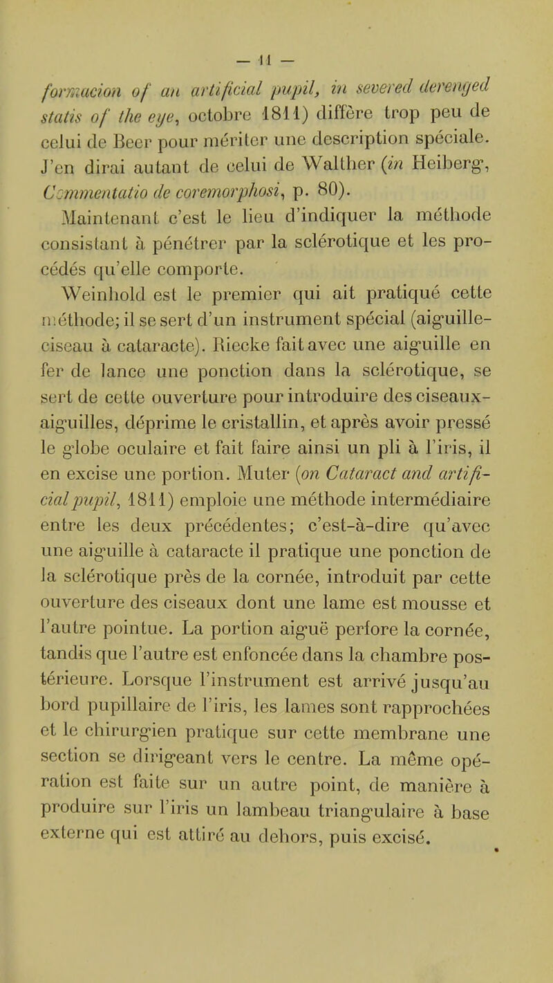 formacion of an artifidal pupil, in severed derenged statis of the eye, octobre 1811) diffère trop peu de celui de Beer pour mériter une description spéciale. J'en dirai autant de celui de Walther (m Heiberg-, Commentatio de coremorphosi^ p. 80). Maintenant c'est le lieu d'indiquer la méthode consistant à pénétrer par la sclérotique et les pro- cédés qu'elle comporte. Weinhold est le premier qui ait pratiqué cette méthode; il se sert d'un instrument spécial (aig-uille- ciseau à cataracte). Riecke fait avec une aig-uille en fer de lance une ponction dans la sclérotique, se sert de cette ouverture pour introduire des ciseaux- aig-uilles, déprime le cristallin, et après avoir pressé le g^lobe oculaire et fait faire ainsi un pli à l'iris, il en excise une portion. Muter [on Cataract and arti/i- cial jmpil^ 1811) emploie une méthode intermédiaire entre les deux précédentes; c'est-à-dire qu'avec une aig^uille à cataracte il pratique une ponction de la sclérotique près de la cornée, introduit par cette ouverture des ciseaux dont une lame est mousse et l'autre pointue. La portion aîg-uë perfore la cornée, tandis que l'autre est enfoncée dans la chambre pos- térieure. Lorsque l'instrument est arrivé jusqu'au bord pupillaire de l'iris, les lames sont rapprochées et le chirurg-ien pratique sur cette membrane une section se dirig-eant vers le centre. La même opé- ration est faite sur un autre point, de manière à produire sur l'iris un lambeau triang-ulaire à base externe qui est attiré au dehors, puis excisé.
