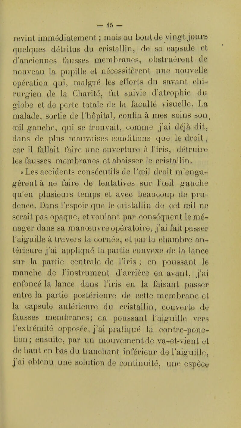=- 46 — revint immédialement ; mais au boutde vingi jours quelques détritus du cristallin, de sa capsule et d'anciennes fausses membranes, obstruèrent de nouveau la pupille et nécessitèrent une nouvelle opération qui, malg-ré les efforts du savant cbi- rurg'ien de la Charité, fut suivie d'atrophie du g'iobe et de perte totale de la faculté visuelle. La malade, sortie de l'hôpital confia à mes soins son, œil gauche, qui se trouvait, comme j'ai déjà dit, dans de plus mauvaises conditions que le droit, car il fallait faire une ouverture à l'iris, détruire les fausses membranes et abaisser le cristallin, « Les accidents consécutifs de l'œil droit m'eng'a^ g-èrent à ne faire de tentatives sur l'œil g-auche qu'en plusieurs temps et avec beaucoup de pru- dence. Dans l'espoir que le cristallin de eet œil ne serait pas opaque, et voulant par conséquent lemé- nag-er dans sa manœuvre opératoire, j'ai fait passer l'aig-uille à travers la cornée, et par la chambre an- térieure j'ai appliqué la partie convexe de la lance sur la partie centrale de l'iris ; en poussant le manche de l'instrument d'arrière en avant, j'ai enfoncé la lance dans l'iris en la faisant passer entre la partie postérieure de cette membrane et la capsule antérieure du cristallin, couverte de fausses membranes; en poussant l'aig-uille vers l'extrémité opposée, j'ai pratiqué la contre-ponc- tion; ensuite, par un mouvement de va-et-vient et de haut en bas du tranchant inférieur de l'aig-uille, j'ai obtenu une solution de continuité, une espèce