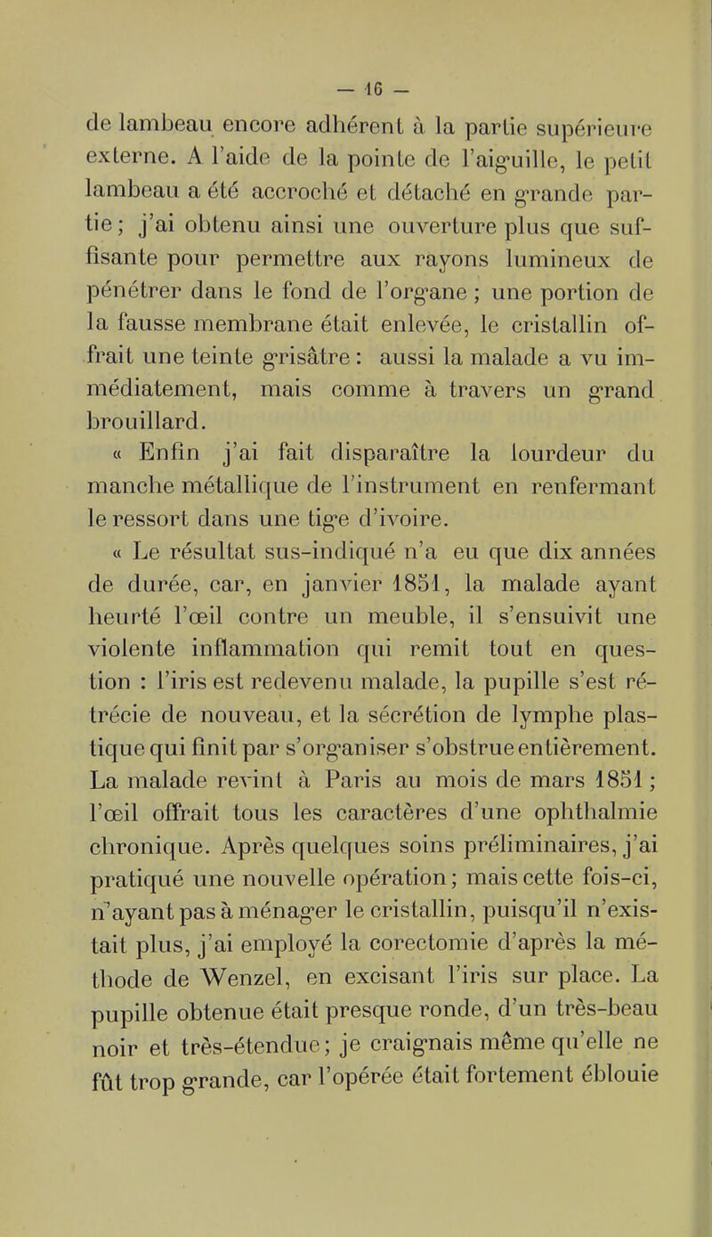 de lambeau encore adhérent à la partie supérieure externe. A l'aide de la pointe de l'aig-uillc, le petit lambeau a été accroché et détaché en g-rande par- tie ; j'ai obtenu ainsi une ouverture plus que suf- fisante pour permettre aux rayons lumineux de pénétrer dans le fond de l'org^ane ; une portion de la fausse membrane était enlevée, le cristallin of- frait une teinte gTisâtre : aussi la malade a vu im- médiatement, mais comme à travers un g-rand brouillard. « Enfin j'ai fait disparaître la lourdeur du manche métallique de l'instrument en renfermant le ressort dans une tig*e d'ivoire. « Le résultat sus-indiqué n'a eu que dix années de durée, car, en janvier 1851, la malade ayant heurté l'œil contre un meuble, il s'ensuivit une violente inflammation qui remit tout en ques- tion : l'iris est redevenu malade, la pupille s'est ré- trécie de nouveau, et la sécrétion de lymphe plas- tique qui finit par s'org^aniser s'obstrue entièrement. La malade revint à Paris au mois de mars 1851 ; l'œil offrait tous les caractères d'une ophthalmie chronique. Après quelques soins préhminaires, j'ai pratiqué une nouvelle opération; mais cette fois-ci, n'ayant pas à ménag'er le cristallin, puisqu'il n'exis- tait plus, j'ai employé la corectomie d'après la mé- thode de Wenzel, en excisant l'iris sur place. La pupille obtenue était presque ronde, d'un très-beau noir et très-étendue; je craig-nais même qu'elle ne fût trop grande, car l'opérée était fortement éblouie