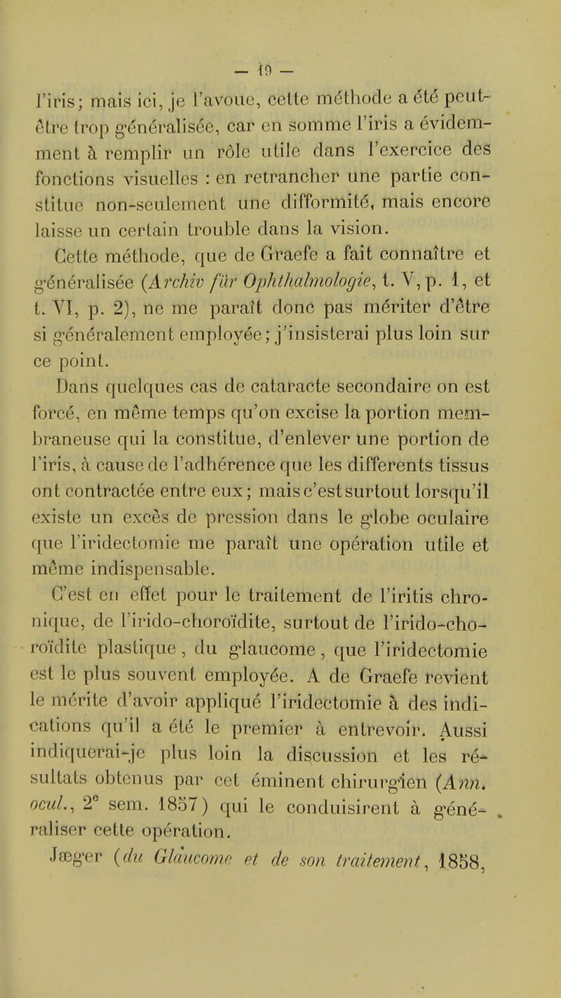— 10 — l'iris; mais ici, je l'avoue, cette méthode a été peut- être trop g'énéralisée, car en somme l'iris a évidem- ment à remplir un rôle utile dans l'exercice des fonctions visuelles : en retrancher une partie con- stitue non-seulement une difformité, mais encore laisse un certain trouble dans la vision. Cette méthode, que de Graefe a fait connaître et g'énéralisée (Archiv fïir Ophthalmologie, t. V, p. 1, et t. Vï, p. 2), ne me paraît donc pas mériter d'être si g-énéralement employée; j'insisterai plus loin sur ce point. Dans quelques cas de cataracte secondaire on est forcé, en même temps qu'on excise la portion mem- braneuse qui la constitue, d'enlever une portion de l'iris, à cause de l'adhérence que les différents tissus ont contractée entre eux; mais c'est surtout lorsqu'il existe un excès de pression dans le g*lobe oculaire que l'iridectomie me paraît une opération utile et même indispensable. C'est en effet pour le traitement de l'iritis chro- nique, de l'irido-choroïdite, surtout de l'irido-cho- roïdite plastique, du g-laucome, que l'iridectomie est le plus souvent employée. A de Graefe revient le mérite d'avoir appliqué l'iridectomie à des indi- cations qu'il a été le premier à entrevoir. Aussi indiquerai-je plus loin la discussion et les ré- sultats obtenus par cet éminent chirurg>ien {Ann. ocuL, 2° sem. 1857) qui le conduisirent à g-éné- . raliser cette opération. JsDg-er {du Glàucome et de son traitement, 1858,