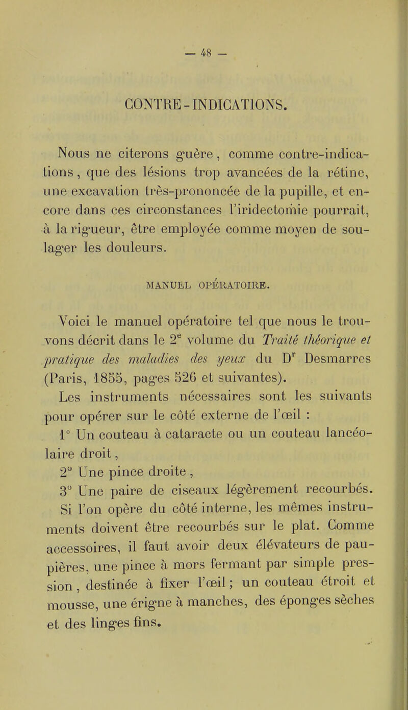 CONTRE-INDICATIONS. Nous ne citerons g-uère, comme contre-indica- tions , que des lésions trop avancées de la rétine, une excavation très-prononcée de la pupille, et en- core dans ces circonstances l'iridectoriiie pourrait, à la rig*ueur, être employée comme moyen de sou- lag-er les douleurs. MANUEL OPÉRATOIRE. Voici le manuel opératoire tel que nous le trou- vons décrit dans le 2^ volume du Traité théorique et /pratique des maladies des yeux du D* Desmarres (Paris, 1855, pagres 526 et suivantes). Les instruments nécessaires sont les suivants pour opérer sur le côté externe de l'œil : 1 Un couteau à cataracte ou un couteau lancéo- laire droit, 2 Une pince droite , 3 Une paire de ciseaux lég-èrement recourbés. Si l'on opère du côté interne, les mômes instru- ments doivent être recourbés sur le plat. Comme accessoires, il faut avoir deux élévateurs de pau- pières, une pince à mors fermant par simple pres- sion , destinée à fixer l'œil ; un couteau étroit et mousse, une érig-ne à manches, des épong-es sèches et des ling-es fins.