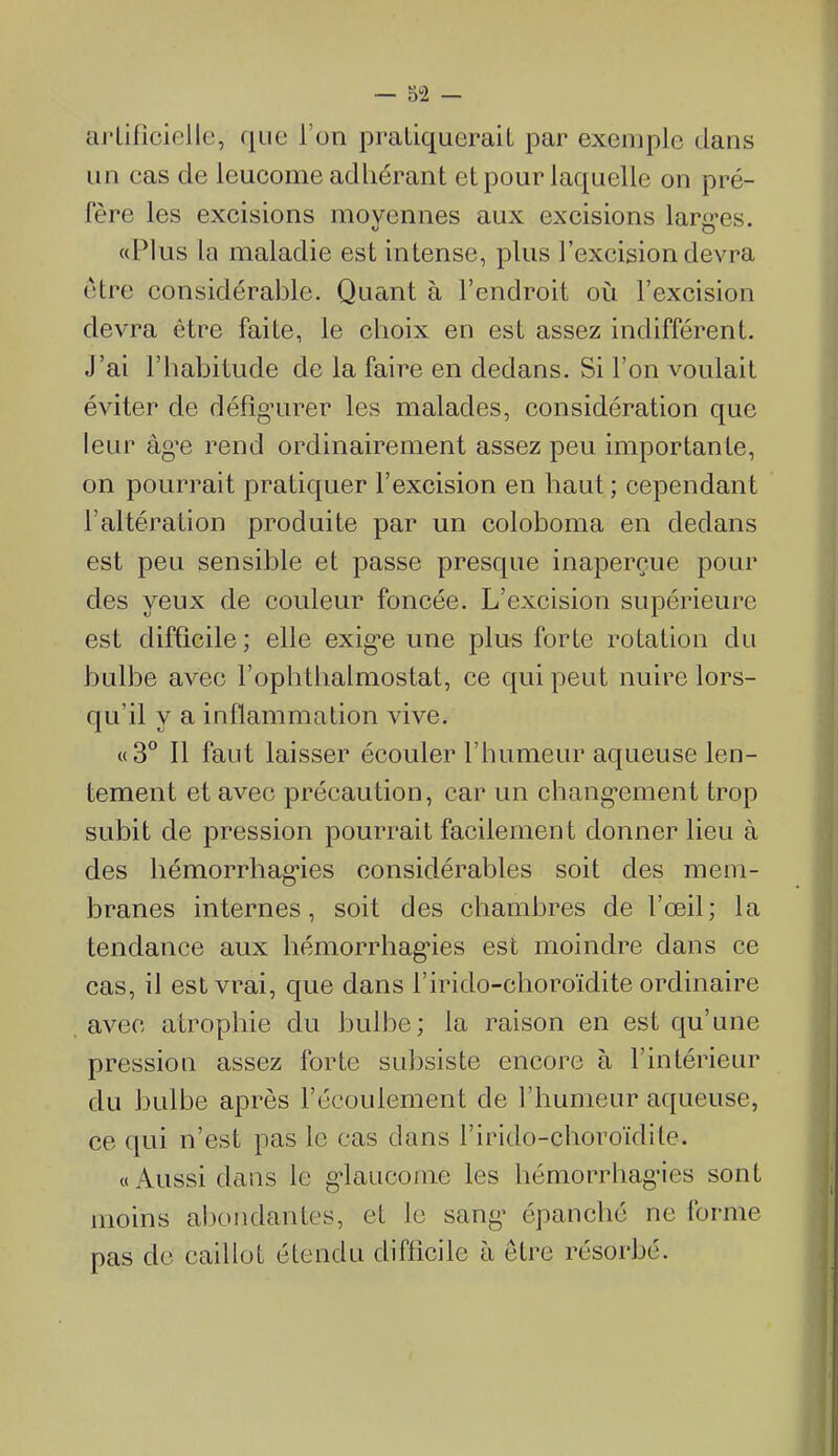 ciJ'Lificiollc, que l'on praLiqueraU par exemple dans un cas de leucome adhérant et pour laquelle on pré- fère les excisions moyennes aux excisions larg-es. «Plus la maladie est intense, plus l'excision devra être considérable. Quant à l'endroit où l'excision devra être faite, le choix en est assez indifférent. J'ai l'habitude de la faire en dedans. Si l'on voulait éviter de défig-urer les malades, considération que leur âg^e rend ordinairement assez peu importante, on pourrait pratiquer l'excision en haut; cependant l'altération produite par un coloboma en dedans est peu sensible et passe presque inaperçue pour des yeux de couleur foncée. L'excision supérieure est difficile ; elle exig-e une plus forte rotation du bulbe avec l'ophthalmostat, ce qui peut nuire lors- qu'il y a inflammation vive. «3° Il faut laisser écouler l'humeur aqueuse len- tement et avec précaution, car un chang-ement trop subit de pression pourrait facilement donner lieu à des liémorrhag'ies considérables soit des mem- branes internes, soit des chambres de l'œil; la tendance aux hémorrhag'ies est moindre dans ce cas, il est vrai, que dans l'irido-choroïdite ordinaire avec atrophie du bulbe; la raison en est qu'une pression assez forte subsiste encore à l'intérieur du bulbe après l'écoulement de l'humeur aqueuse, ce qui n'est pas le cas dans l'irido-choroïdite. «Aussi dans le g^laucome les hémorrhag'ies sont moins abondantes, et lu sang- épanché ne forme pas de caillot étendu difficile à être résorbé.