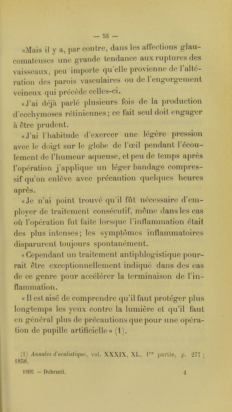 «Mais il y a, par contre, dans les affections g-lau- comateuses une gTande tendance aux ruptures des vaisseaux, peu importe qu'elle provienne de l'alté- ration des parois vasculaires ou de l'eng-org-ement veineux qui précède celles-ci. «J'ai déjà parlé plusieurs fois de la production d'ecchymoses rétiniennes ; ce fait seul doit eng-ag-er à être prudent. «J'ai l'habitude d'exercer une lég-ère pression avec le doig-t sur le g-lobe de l'œil pendant l'écou- lement de l'humeur aqueuse, et peu de temps après l'opération j'applique un lég-er bandag'e compres- sif qu'on enlève avec précaution quelques heures après. «Je n'ai point trouvé qu'il fût nécessaire d'em- ployer de traitement consécutif, même dans les cas où l'opération fut faite lorsque l'inflammation était des plus intenses; les symptômes inflammatoires disparurent toujours spontanément. « Cependant un traitement antiphlogustique pour- rait être exceptionnellement indiqué dans des cas de ce g-enre pour accélérer la terminaison de l'in- flammation. « Il est aisé de comprendre qu'il faut protég*er plus long-temps les yeux contre la lumière et qu'il faut en g-énéral plus de précautions que pour une opéra- tion de pupille artificielle» (1). (1) Annales d'oculistiqiie, vol. XXXIX, XL, V partie, p. 277 ; 1858.
