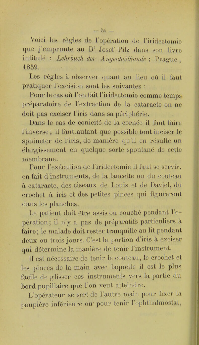 Voici les règ-les de l'opéraLion de i'irideclomie que j'emprunte au D' Josef Pilz dans son livre intitulé : Lehrbuch der Angoiheilkunde ; Prag-ue , 1859. Les règ'les à observer quant au lieu où il faut pratiquer l'excision sont les suivantes : Pour le cas où l'on fait Firidectomie comme temps préparatoire de l'extraction de la cataracte on ne doit pas exciser l'iris dans sa périphérie. Dans le cas de conicité de la cornée il faut faire l'inverse; il faut .autant que possible tout inciser le sphincter de l'iris, de manière qu'il en résulte un élarg-issement en quelque sorte spontané de celte membrane. Pour l'exécution de l'iridectomie il faut se servir, en fait d'instruments, de la lancette ou du couteau à cataracte, des ciseaux de Louis et de Daviel, du crochet à iris et des petites pinces qui fig-ureront dans les planches. Le patient doit être assis ou couché pendant l'o- pération ; il n'y a pas de préparatifs particuliers à faire; le malade doit rester tranquille au lit pendant deux ou trois jours. C'est la portion d'iris à exciser qui détermine la manière de tenir l'instrument. Il est nécessaire de tenir le couteau, le crochet et les pinces de la main avec laquelle il est le plus facile de g'iisser ces instruments vers la partie du bord pupillaire que l'on veut atteindre. L'opérateur se sert de l'autre main pour fixer la paupière inférieure ou' pour Lenir Tophtlialmostal,