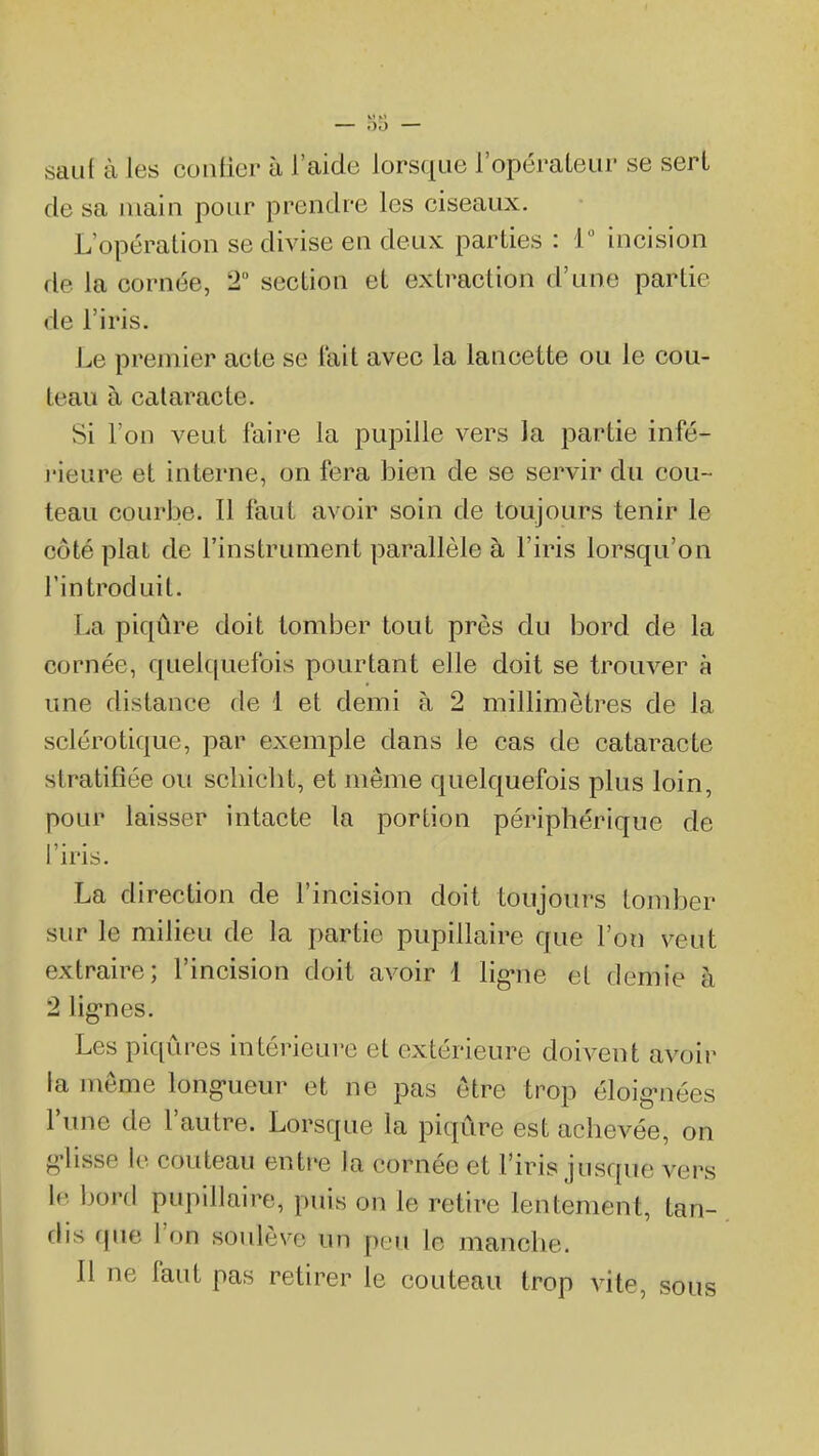 sau( à les contier à l'aide lorsque l'opéraleur se sert de sa main pour prendre les ciseaux. L'opération se divise en deux parties : 1 incision de la cornée, 2 section et extraction d'une partie de l'iris. Le premier acte se lait avec la lancette ou le cou- teau à cataracte. Si l'on veut faire la pupille vers la partie infé- j'ieure et interne, on fera bien de se servir du cou- teau courbe. Il faut avoir soin de toujours tenir le côté plat de l'instrument parallèle à l'iris lorsqu'on l'introduit. La piqûre doit tomber tout près du bord de la cornée, quelc|uefois pourtant elle doit se trouver à une distance de 1 et demi à 2 millimètres de la sclérotique, par exemple dans le cas de cataracte stratifiée ou schicbt, et même quelquefois plus loin, pour laisser intacte la portion péripbérique de 1 iris. La direction de l'incision doit toujours tomber sur le milieu de la partie pupillaire que l'on veut extraire; l'incision doit avoir 1 lig-ne et demie à 2 lig-nes. Les piqûres intérieure et extérieure doivent avoir la même long-ueur et ne pas être trop éloig-nées l'une de l'autre. Lorsque la piqûre est achevée, on p;\isse le couteau entre la cornée et l'iris jusque vers le hon\ pupillaire, puis on le retire lentement, tan- dis que l'on soulève un peu le manche. Il ne faut pas retirer le couteau trop vite, sous