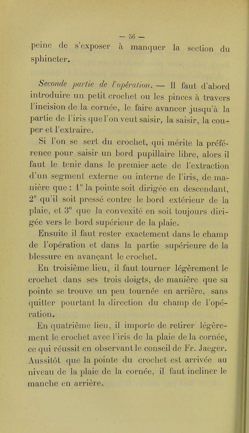 peine de s'exposer à manquer la section du sphincLer. Seconde partie de Vopéraiion. — 11 faut d'abord introduire un petit crochet ou les pinces à travers l'incision de la cornée, le faire avancer jusqu'à la partie de l'iris que l'on veut saisir, la saisir, la cou- per et l'extraire. Si l'on se sert du crochet, qui mérite la préfé- rence pour saisir un bord pupillaire libre, alors il faut le tenir dans le premier acte de l'extraction d'un seg^ment externe ou interne de l'iris, de ma- nière que : T la pointe soit dirig^ée en descendant, 2° qu'il soit pressé contre le bord extérieur de la plaie, et 3 que la convexité en soit toujours diri- g'ée vers le bord supérieur de la plaie. Ensuite il faut rester exactement dans le champ de l'opération et dans la partie supérieure de la blessure en avançant le crochet. En troisième lieu, il faut tourner légèrement le crochet dans ses trois doig-ts, de manière que sa pointe se trouve un peu tournée en arrière, sans quitter pourtant la direction du champ de l'opé- ration . En quatrième lieu, il importe de retirer lég'ère- ment le crochet avec l'iris de la plaie de la cornée, ce qui réussit en observant le conseil de Fr. Jaeg'er. Aussitôt que la pointe du crochet est arrivée au niveau de la plaie de la cornée, il faut incliner le manche en arrière.