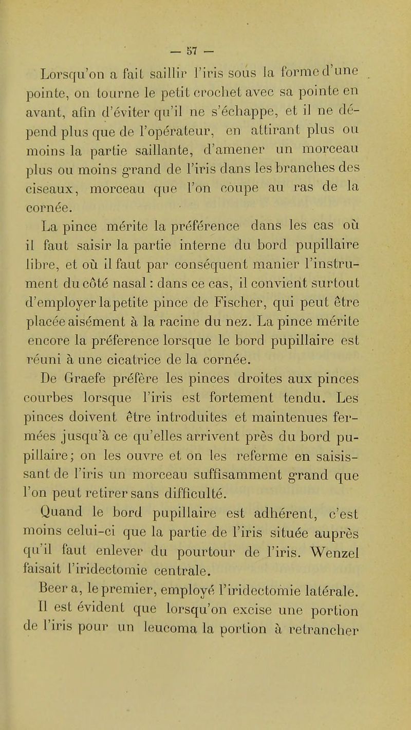 Lorscfu'on a fait saillir l'iris sous la forme d'une pointe, on tourne le petit crochet avec sa pointe en avant, afin d'éviter qu'il ne s'échappe, et il ne dé- pend plus que de l'opérateur, on attirant plus ou moins la partie saillante, d'amener un morceau plus ou moins gTand de l'iris dans les branches des ciseaux, morceau que l'on coupe au ras de la cornée. La pince mérite la préférence dans les cas où il faut saisir la partie interne du bord pupillaire libre, et où il faut par conséquent manier l'instru- ment du côté nasal : dans ce cas, il convient surtout d'employer la petite pince de Fischer, qui peut être placée aisément à la racine du nez, La pince mérite encore la préférence lorsque le bord pupillaire est réuni à une cicatrice de la cornée. De Graefe préfère les pinces droites aux pinces courbes lorsque l'iris est fortement tendu. Les pinces doivent être introduites et maintenues fer- mées jusqu'à ce qu'elles arrivent près du bord pu- pillaire; on les ouvre et on les referme en saisis- sant de l'iris un morceau suffisamment g-rand que l'on peut retirer sans difficulté. Quand le bord pupillaire est adhérent, c'est moins celui-ci que la partie de l'iris située auprès qu'il faut enlever du pourtour de l'iris. Wenzel faisait l'iridectomie centrale. Beer a, le premier, employé l'iridectomie latérale. Il est évident que lorsqu'on excise une portion de l'iris pour un leucoma la portion à retrancher